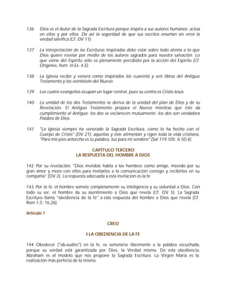 136    Dios es el Autor de la Sagrada Escritura porque inspira a sus autores humanos: actúa
       en ellos y por ellos. Da así la seguridad de que sus escritos enseñan sin error la
       verdad salvífica (Cf. DV 11).

137    La interpretación de las Escrituras inspiradas debe estar sobre todo atenta a lo que
       Dios quiere revelar por medio de los autores sagrados para nuestra salvación. Lo
       que viene del Espíritu sólo es plenamente percibido por la acción del Espíritu (Cf.
       Orígenes, hom. in Ex. 4,5).

138    La Iglesia recibe y venera como inspirados los cuarenta y seis libros del Antiguo
       Testamento y los veintisiete del Nuevo.

139    Los cuatro evangelios ocupan un lugar central, pues su centro es Cristo Jesús.

140    La unidad de los dos Testamentos se deriva de la unidad del plan de Dios y de su
       Revelación. El Antiguo Testamento prepara el Nuevo mientras que éste da
       cumplimiento al Antiguo; los dos se esclarecen mutuamente; los dos son verdadera
       Palabra de Dios.

141    "La Iglesia siempre ha venerado la Sagrada Escritura, como lo ha hecho con el
       Cuerpo de Cristo" (DV 21): aquellas y éste alimentan y rigen toda la vida cristiana.
       "Para mis pies antorcha es tu palabra, luz para mi sendero" (Sal 119,105; Is 50,4).

                                 CAPÍTULO TERCERO
                          LA RESPUESTA DEL HOMBRE A DIOS

142 Por su revelación, "Dios invisible habla a los hombres como amigo, movido por su
gran amor y mora con ellos para invitarlos a la comunicación consigo y recibirlos en su
compañía" (DV 2). La respuesta adecuada a esta invitación es la fe

143 Por la fe, el hombre somete completamente su inteligencia y su voluntad a Dios. Con
todo su ser, el hombre da su asentimiento a Dios que revela (Cf. DV 5). La Sagrada
Escritura llama "obediencia de la fe" a esta respuesta del hombre a Dios que revela (Cf.
Rom 1,5; 16,26).

Artículo 1

                                           CREO

                                I LA OBEDIENCIA DE LA FE

144 Obedecer ("ob-audire") en la fe, es someterse libremente a la palabra escuchada,
porque su verdad está garantizada por Dios, la Verdad misma. De esta obediencia,
Abraham es el modelo que nos propone la Sagrada Escritura. La Virgen María es la
realización más perfecta de la misma.
 
