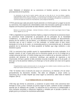 recto. Mediante el dictamen de su conciencia el hombre percibe y reconoce las
prescripciones de la ley divina:

      La conciencia es una ley de nuestro espíritu, pero que va más allá de él, nos da órdenes, significa
      responsabilidad y deber, temor y esperanza... La conciencia es la mensajera del que, tanto en el mundo de la
      naturaleza como en el de la gracia, a través de un velo nos habla, nos instruye y nos gobierna. La conciencia es
      el primero de todos los vicarios de Cristo (Newman, carta al duque de Norfolk 5).


1779 Es preciso que cada uno preste mucha atención a sí mismo para oír y seguir la voz de
su conciencia. Esta exigencia de interioridad es tanto más necesaria cuanto que la vida nos
impulsa con frecuencia a prescindir de toda reflexión, examen o interiorización:

      Retorna a tu conciencia, interrógala... retornad, hermanos, al interior, y en todo lo que hagáis mirad al Testigo,
      Dios (S. Agustín, ep. Jo. 8, 9).


1780 La dignidad de la persona humana implica y exige la rectitud de la conciencia moral.
La conciencia moral comprende la percepción de los principios de la moralidad
(“sindéresis”), su aplicación a las circunstancias concretas mediante un discernimiento
práctico de las razones y de los bienes, y en definitiva el juicio formado sobre los actos
concretos que se van a realizar o se han realizado. La verdad sobre el bien moral,
declarada en la ley de la razón, es reconocida práctica y concretamente por el dictamen
prudente de la conciencia. Se llama prudente al hombre que elige conforme a este
dictamen o juicio.

1781 La conciencia hace posible asumir la responsabilidad de los actos realizados. Si el
hombre comete el mal, el justo juicio de la conciencia puede ser en él el testigo de la
verdad universal del bien, al mismo tiempo que de la malicia de su elección concreta. El
veredicto del dictamen de conciencia constituye una garantía de esperanza y de
misericordia. Al hacer patente la falta cometida recuerda el perdón que se ha de pedir, el
bien que se ha de practicar todavía y la virtud que se ha de cultivar sin cesar con la gracia
de Dios:

      Tranquilizaremos nuestra conciencia ante él, en caso de que nos condene nuestra conciencia, pues Dios es
      mayor que nuestra conciencia y conoce todo (1 Jn 3, 19-20).


1782 “El hombre tiene el derecho de actuar en conciencia y en libertad a fin de tomar
personalmente las decisiones morales. “No debe ser obligado a actuar contra su
conciencia. Ni se le debe impedir que actúe según su conciencia, sobre todo en materia
religiosa” (DH 3)

                              II LA FORMACIÓN DE LA CONCIENCIA

1783 Hay que formar la conciencia, y esclarecer el juicio moral. Una conciencia bien
formada es recta y veraz. Formula sus juicios según la razón, conforme al bien verdadero
querido por la sabiduría del Creador. La educación de la conciencia es indispensable a
seres humanos sometidos a influencias negativas y tentados por el pecado a preferir su
propio juicio y a rechazar las enseñanzas autorizadas.
 