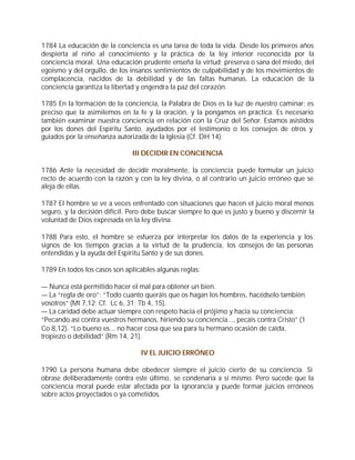 1784 La educación de la conciencia es una tarea de toda la vida. Desde los primeros años
despierta al niño al conocimiento y la práctica de la ley interior reconocida por la
conciencia moral. Una educación prudente enseña la virtud; preserva o sana del miedo, del
egoísmo y del orgullo, de los insanos sentimientos de culpabilidad y de los movimientos de
complacencia, nacidos de la debilidad y de las faltas humanas. La educación de la
conciencia garantiza la libertad y engendra la paz del corazón.

1785 En la formación de la conciencia, la Palabra de Dios es la luz de nuestro caminar; es
preciso que la asimilemos en la fe y la oración, y la pongamos en práctica. Es necesario
también examinar nuestra conciencia en relación con la Cruz del Señor. Estamos asistidos
por los dones del Espíritu Santo, ayudados por el testimonio o los consejos de otros y
guiados por la enseñanza autorizada de la Iglesia (Cf. DH 14).

                               III DECIDIR EN CONCIENCIA

1786 Ante la necesidad de decidir moralmente, la conciencia puede formular un juicio
recto de acuerdo con la razón y con la ley divina, o al contrario un juicio erróneo que se
aleja de ellas.

1787 El hombre se ve a veces enfrentado con situaciones que hacen el juicio moral menos
seguro, y la decisión difícil. Pero debe buscar siempre lo que es justo y bueno y discernir la
voluntad de Dios expresada en la ley divina.

1788 Para esto, el hombre se esfuerza por interpretar los datos de la experiencia y los
signos de los tiempos gracias a la virtud de la prudencia, los consejos de las personas
entendidas y la ayuda del Espíritu Santo y de sus dones.

1789 En todos los casos son aplicables algunas reglas:

— Nunca está permitido hacer el mal para obtener un bien.
— La “regla de oro”: “Todo cuanto queráis que os hagan los hombres, hacédselo también
vosotros” (Mt 7,12; Cf. Lc 6, 31; Tb 4, 15).
— La caridad debe actuar siempre con respeto hacia el prójimo y hacia su conciencia:
“Pecando así contra vuestros hermanos, hiriendo su conciencia..., pecáis contra Cristo” (1
Co 8,12). “Lo bueno es... no hacer cosa que sea para tu hermano ocasión de caída,
tropiezo o debilidad” (Rm 14, 21).

                                  IV EL JUICIO ERRÓNEO

1790 La persona humana debe obedecer siempre el juicio cierto de su conciencia. Si
obrase deliberadamente contra este último, se condenaría a sí mismo. Pero sucede que la
conciencia moral puede estar afectada por la ignorancia y puede formar juicios erróneos
sobre actos proyectados o ya cometidos.
 