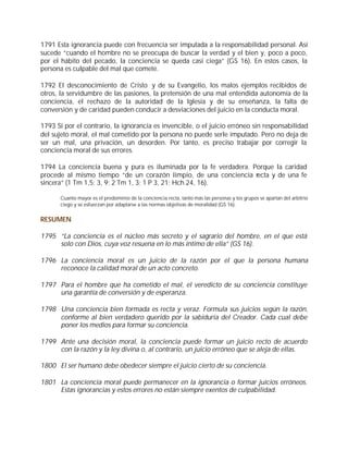 1791 Esta ignorancia puede con frecuencia ser imputada a la responsabilidad personal. Así
sucede “cuando el hombre no se preocupa de buscar la verdad y el bien y, poco a poco,
por el hábito del pecado, la conciencia se queda casi ciega” (GS 16). En estos casos, la
persona es culpable del mal que comete.

1792 El desconocimiento de Cristo y de su Evangelio, los malos ejemplos recibidos de
otros, la servidumbre de las pasiones, la pretensión de una mal entendida autonomía de la
conciencia, el rechazo de la autoridad de la Iglesia y de su enseñanza, la falta de
conversión y de caridad pueden conducir a desviaciones del juicio en la conducta moral.

1793 Si por el contrario, la ignorancia es invencible, o el juicio erróneo sin responsabilidad
del sujeto moral, el mal cometido por la persona no puede serle imputado. Pero no deja de
ser un mal, una privación, un desorden. Por tanto, es preciso trabajar por corregir la
conciencia moral de sus errores.

1794 La conciencia buena y pura es iluminada por la fe verdadera. Porque la caridad
procede al mismo tiempo “de un corazón limpio, de una conciencia recta y de una fe
sincera” (1 Tm 1,5; 3, 9; 2 Tm 1, 3; 1 P 3, 21; Hch 24, 16).

       Cuanto mayor es el predominio de la conciencia recta, tanto más las personas y los grupos se apartan del arbitrio
       ciego y se esfuerzan por adaptarse a las normas objetivas de moralidad (GS 16).


RESUMEN

1795 “La conciencia es el núcleo más secreto y el sagrario del hombre, en el que está
     solo con Dios, cuya voz resuena en lo más íntimo de ella” (GS 16).

1796 La conciencia moral es un juicio de la razón por el que la persona humana
     reconoce la calidad moral de un acto concreto.

1797 Para el hombre que ha cometido el mal, el veredicto de su conciencia constituye
     una garantía de conversión y de esperanza.

1798 Una conciencia bien formada es recta y veraz. Formula sus juicios según la razón,
     conforme al bien verdadero querido por la sabiduría del Creador. Cada cual debe
     poner los medios para formar su conciencia.

1799 Ante una decisión moral, la conciencia puede formar un juicio recto de acuerdo
     con la razón y la ley divina o, al contrario, un juicio erróneo que se aleja de ellas.

1800 El ser humano debe obedecer siempre el juicio cierto de su conciencia.

1801 La conciencia moral puede permanecer en la ignorancia o formar juicios erróneos.
     Estas ignorancias y estos errores no están siempre exentos de culpabilidad.
 