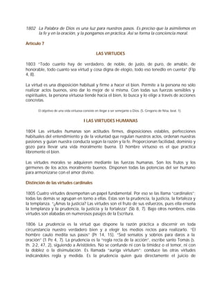 1802 La Palabra de Dios es una luz para nuestros pasos. Es preciso que la asimilemos en
     la fe y en la oración, y la pongamos en práctica. Así se forma la conciencia moral.

Artículo 7

                                                  LAS VIRTUDES

1803 “Todo cuanto hay de verdadero, de noble, de justo, de puro, de amable, de
honorable, todo cuanto sea virtud y cosa digna de elogio, todo eso tenedlo en cuenta” (Flp
4, 8).

La virtud es una disposición habitual y firme a hacer el bien. Permite a la persona no sólo
realizar actos buenos, sino dar lo mejor de sí misma. Con todas sus fuerzas sensibles y
espirituales, la persona virtuosa tiende hacia el bien, lo busca y lo elige a través de acciones
concretas.

       El objetivo de una vida virtuosa consiste en llegar a ser semejante a Dios. (S. Gregorio de Nisa, beat. 1).


                                        I LAS VIRTUDES HUMANAS

1804 Las virtudes humanas son actitudes firmes, disposiciones estables, perfecciones
habituales del entendimiento y de la voluntad que regulan nuestros actos, ordenan nuestras
pasiones y guían nuestra conducta según la razón y la fe. Proporcionan facilidad, dominio y
gozo para llevar una vida moralmente buena. El hombre virtuoso es el que practica
libremente el bien.

Las virtudes morales se adquieren mediante las fuerzas humanas. Son los frutos y los
gérmenes de los actos moralmente buenos. Disponen todas las potencias del ser humano
para armonizarse con el amor divino.

Distinción de las virtudes cardinales

1805 Cuatro virtudes desempeñan un papel fundamental. Por eso se las llama “cardinales”;
todas las demás se agrupan en torno a ellas. Estas son la prudencia, la justicia, la fortaleza y
la templanza. “¿Amas la justicia? Las virtudes son el fruto de sus esfuerzos, pues ella enseña
la templanza y la prudencia, la justicia y la fortaleza” (Sb 8, 7). Bajo otros nombres, estas
virtudes son alabadas en numerosos pasajes de la Escritura.

1806 La prudencia es la virtud que dispone la razón práctica a discernir en toda
circunstancia nuestro verdadero bien y a elegir los medios rectos para realizarlo. “El
hombre cauto medita sus pasos” (Pr 14, 15). “Sed sensatos y sobrios para daros a la
oración” (1 Pe 4, 7). La prudencia es la “regla recta de la acción”, escribe santo Tomás (s.
th. 2-2, 47, 2), siguiendo a Aristóteles. No se confunde ni con la timidez o el temor, ni con
la doblez o la disimulación. Es llamada “auriga virtutum”: conduce las otras virtudes
indicándoles regla y medida. Es la prudencia quien guía directamente el juicio de
 