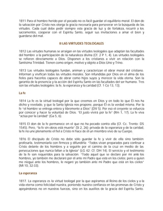 1811 Para el hombre herido por el pecado no es fácil guardar el equilibrio moral. El don de
la salvación por Cristo nos otorga la gracia necesaria para perseverar en la búsqueda de las
virtudes. Cada cual debe pedir siempre esta gracia de luz y de fortaleza, recurrir a los
sacramentos, cooperar con el Espíritu Santo, seguir sus invitaciones a amar el bien y
guardarse del mal.

                              II LAS VIRTUDES TEOLOGALES

1812 Las virtudes humanas se arraigan en las virtudes teologales que adaptan las facultades
del hombre a la participación de la naturaleza divina (Cf. 2 P 1, 4). Las virtudes teologales
se refieren directamente a Dios. Disponen a los cristianos a vivir en relación con la
Santísima Trinidad. Tienen como origen, motivo y objeto a Dios Uno y Trino.

1813 Las virtudes teologales fundan, animan y caracterizan el obrar moral del cristiano.
Informan y vivifican todas las virtudes morales. Son infundidas por Dios en el alma de los
fieles para hacerlos capaces de obrar como hijos suyos y merecer la vida eterna. Son la
garantía de la presencia y la acción del Espíritu Santo en las facultades del ser humano. Tres
son las virtudes teologales: la fe, la esperanza y la caridad (Cf. 1 Co 13, 13).

La fe

1814 La fe es la virtud teologal por la que creemos en Dios y en todo lo que Él nos ha
dicho y revelado, y que la Santa Iglesia nos propone, porque Él es la verdad misma. Por la
fe “el hombre se entrega entera y libremente a Dios” (DV 5). Por eso el creyente se esfuerza
por conocer y hacer la voluntad de Dios. “El justo vivirá por la fe” (Rm 1, 17). La fe viva
“actúa por la caridad” (Ga 5, 6).

1815 El don de la fe permanece en el que no ha pecado contra ella (Cf. Cc. Trento: DS
1545). Pero, “la fe sin obras está muerta” (St 2, 26): privada de la esperanza y de la caridad,
la fe no une plenamente el fiel a Cristo ni hace de él un miembro vivo de su Cuerpo.

1816 El discípulo de Cristo no debe sólo guardar la fe y vivir de ella sino también
profesarla, testimoniarla con firmeza y difundirla: “Todos vivan preparados para confesar a
Cristo delante de los hombres y a seguirle por el camino de la cruz en medio de las
persecuciones que nunca faltan a la Iglesia” (LG 42; Cf. DH 14). El servicio y el testimonio
de la fe son requeridos para la salvación: “Todo aquel que se declare por mí ante los
hombres, yo también me declararé por él ante mi Padre que está en los cielos; pero a quien
me niegue ante los hombres, le negaré yo también ante mi Padre que está en los cielos”
(Mt 10, 32-33).

La esperanza

1817. La esperanza es la virtud teologal por la que aspiramos al Reino de los cielos y a la
vida eterna como felicidad nuestra, poniendo nuestra confianza en las promesas de Cristo y
apoyándonos no en nuestras fuerzas, sino en los auxilios de la gracia del Espíritu Santo.
 