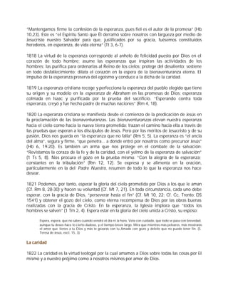 “Mantengamos firme la confesión de la esperanza, pues fiel es el autor de la promesa” (Hb
10,23). Este es “el Espíritu Santo que Él derramó sobre nosotros con largueza por medio de
Jesucristo nuestro Salvador para que, justificados por su gracia, fuésemos constituidos
herederos, en esperanza, de vida eterna” (Tt 3, 6-7).

1818 La virtud de la esperanza corresponde al anhelo de felicidad puesto por Dios en el
corazón de todo hombre; asume las esperanzas que inspiran las actividades de los
hombres; las purifica para ordenarlas al Reino de los cielos; protege del desaliento; sostiene
en todo desfallecimiento; dilata el corazón en la espera de la bienaventuranza eterna. El
impulso de la esperanza preserva del egoísmo y conduce a la dicha de la caridad.

1819 La esperanza cristiana recoge y perfecciona la esperanza del pueblo elegido que tiene
su origen y su modelo en la esperanza de Abraham en las promesas de Dios; esperanza
colmada en Isaac y purificada por la prueba del sacrificio. “Esperando contra toda
esperanza, creyó y fue hecho padre de muchas naciones” (Rm 4, 18).

1820 La esperanza cristiana se manifiesta desde el comienzo de la predicación de Jesús en
la proclamación de las bienaventuranzas. Las bienaventuranzas elevan nuestra esperanza
hacia el cielo como hacia la nueva tierra prometida; trazan el camino hacia ella a través de
las pruebas que esperan a los discípulos de Jesús. Pero por los méritos de Jesucristo y de su
pasión, Dios nos guarda en “la esperanza que no falla” (Rm 5, 5). La esperanza es “el ancla
del alma”, segura y firme, “que penetra... a donde entró por nosotros como precursor Jesús”
(Hb 6, 19-20). Es también un arma que nos protege en el combate de la salvación:
“Revistamos la coraza de la fe y de la caridad, con el yelmo de la esperanza de salvación”
(1 Ts 5, 8). Nos procura el gozo en la prueba misma: “Con la alegría de la esperanza;
constantes en la tribulación” (Rm 12, 12). Se expresa y se alimenta en la oración,
particularmente en la del Padre Nuestro, resumen de todo lo que la esperanza nos hace
desear.

1821 Podemos, por tanto, esperar la gloria del cielo prometida por Dios a los que le aman
(Cf. Rm 8, 28-30) y hacen su voluntad (Cf. Mt 7, 21). En toda circunstancia, cada uno debe
esperar, con la gracia de Dios, “perseverar hasta el fin” (Cf. Mt 10, 22; Cf. Cc. Trento: DS
1541) y obtener el gozo del cielo, como eterna recompensa de Dios por las obras buenas
realizadas con la gracia de Cristo. En la esperanza, la Iglesia implora que “todos los
hombres se salven” (1 Tm 2, 4). Espera estar en la gloria del cielo unida a Cristo, su esposo:

       Espera, espera, que no sabes cuándo vendrá el día ni la hora. Vela con cuidado, que todo se pasa con brevedad,
       aunque tu deseo hace lo cierto dudoso, y el tiempo breve largo. Mira que mientras más peleares, más mostrarás
       el amor que tienes a tu Dios y más te gozarás con tu Amado con gozo y deleite que no puede tener fin. (S.
       Teresa de Jesús, excl. 15, 3)


La caridad

1822 La caridad es la virtud teologal por la cual amamos a Dios sobre todas las cosas por El
mismo y a nuestro prójimo como a nosotros mismos por amor de Dios.
 