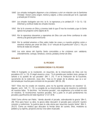1840 Las virtudes teologales disponen a los cristianos a vivir en relación con la Santísima
     Trinidad. Tienen como origen, motivo y objeto, a Dios conocido por la fe, esperado
     y amado por El mismo.

1841 Las virtudes teologales son tres: la fe, la esperanza y la caridad (Cf. 1 Co 13, 13).
     Informan y vivifican todas las virtudes morales.

1842 Por la fe creemos en Dios y creemos todo lo que Él nos ha revelado y que la Santa
     Iglesia nos propone como objeto de fe.

1843 Por la esperanza deseamos y esperamos de Dios con una firme confianza la vida
     eterna y las gracias para merecerla.

1844 Por la caridad amamos a Dios sobre todas las cosas y a nuestro prójimo como a
     nosotros mismos por amor de Dios. Es el “vínculo de la perfección” (Col 3, 14) y la
     forma de todas las virtudes.

1845 Los siete dones del Espíritu Santo concedidos a los cristianos son: sabiduría,
     entendimiento, consejo, fortaleza, ciencia, piedad y temor de Dios.

Artículo 8

                                       EL PECADO

                           I LA MISERICORDIA Y EL PECADO

1846 El Evangelio es la revelación, en Jesucristo, de la misericordia de Dios con los
pecadores (Cf. Lc 15). El ángel anuncia a José: “Tú le pondrás por nombre Jesús, porque él
salvará a su pueblo de sus pecados” (Mt 1, 21). Y en la institución de la Eucaristía,
sacramento de la redención, Jesús dice: “Esta es mi sangre de la alianza, que va a ser
derramada por muchos para remisión de los pecados” (Mt 26, 28).

1847 “Dios nos ha creado sin nosotros, pero no ha querido salvarnos sin nosotros” (S.
Agustín, serm. 169, 11, 13). La acogida de su misericordia exige de nosotros la confesión
de nuestras faltas. “Si decimos: “no tenemos pecado”, nos engañamos y la verdad no está
en nosotros. Si reconocemos nuestros pecados, fiel y justo es él para perdonarnos los
pecados y purificarnos de toda injusticia” (1 Jn 1,8-9).

1848 Como afirma san Pablo, “donde abundó el pecado, sobreabundó la gracia” (Rm 5,
20). Pero para hacer su obra, la gracia debe descubrir el pecado para convertir nuestro
corazón y conferirnos “la justicia para la vida eterna por Jesucristo nuestro Señor” (Rm 5,
20-21). Como un médico que descubre la herida antes de curarla, Dios, mediante su
palabra y su espíritu, proyecta una luz viva sobre el pecado:
 