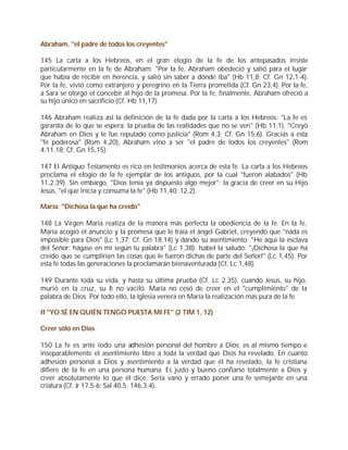 Abraham, "el padre de todos los creyentes"

145 La carta a los Hebreos, en el gran elogio de la fe de los antepasados insiste
particularmente en la fe de Abraham: "Por la fe, Abraham obedeció y salió para el lugar
que había de recibir en herencia, y salió sin saber a dónde iba" (Hb 11,8; Cf. Gn 12,1-4).
Por la fe, vivió como extranjero y peregrino en la Tierra prometida (Cf. Gn 23,4). Por la fe,
a Sara se otorgó el concebir al hijo de la promesa. Por la fe, finalmente, Abraham ofreció a
su hijo único en sacrificio (Cf. Hb 11,17).

146 Abraham realiza así la definición de la fe dada por la carta a los Hebreos: "La fe es
garantía de lo que se espera; la prueba de las realidades que no se ven" (Hb 11,1). "Creyó
Abraham en Dios y le fue reputado como justicia" (Rom 4,3; Cf. Gn 15,6). Gracias a esta
"fe poderosa" (Rom 4,20), Abraham vino a ser "el padre de todos los creyentes" (Rom
4,11.18; Cf. Gn 15,15).

147 El Antiguo Testamento es rico en testimonios acerca de esta fe. La carta a los Hebreos
proclama el elogio de la fe ejemplar de los antiguos, por la cual "fueron alabados" (Hb
11,2.39). Sin embargo, "Dios tenía ya dispuesto algo mejor": la gracia de creer en su Hijo
Jesús, "el que inicia y consuma la fe" (Hb 11,40; 12,2).

María: "Dichosa la que ha creído"

148 La Virgen María realiza de la manera más perfecta la obediencia de la fe. En la fe,
María acogió el anuncio y la promesa que le traía el ángel Gabriel, creyendo que "nada es
imposible para Dios" (Lc 1,37; Cf. Gn 18,14) y dando su asentimiento: "He aquí la esclava
del Señor; hágase en mí según tu palabra" (Lc 1,38). Isabel la saludó: "¡Dichosa la que ha
creído que se cumplirían las cosas que le fueron dichas de parte del Señor!" (Lc 1,45). Por
esta fe todas las generaciones la proclamarán bienaventurada (Cf. Lc 1,48).

149 Durante toda su vida, y hasta su última prueba (Cf. Lc 2,35), cuando Jesús, su hijo,
murió en la cruz, su f no vaciló. María no cesó de creer en el "cumplimiento" de la
                        e
palabra de Dios. Por todo ello, la Iglesia venera en María la realización más pura de la fe.

II "YO SÉ EN QUIÉN TENGO PUESTA MI FE" (2 TIM 1, 12)

Creer sólo en Dios

150 La fe es ante todo una adhesión personal del hombre a Dios; es al mismo tiempo e
inseparablemente el asentimiento libre a toda la verdad que Dios ha revelado. En cuanto
adhesión personal a Dios y asentimiento a la verdad que él ha revelado, la fe cristiana
difiere de la fe en una persona humana. Es justo y bueno confiarse totalmente a Dios y
creer absolutamente lo que él dice. Sería vano y errado poner una fe semejante en una
criatura (Cf. Jr 17,5-6; Sal 40,5; 146,3-4).
 