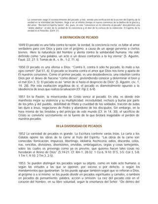 La conversión exige el reconocimiento del pecado, y éste, siendo una verificación de la acción del Espíritu de la
       verdad en la intimidad del hombre, llega a ser al mismo tiempo el nuevo comienzo de la dádiva de la gracia y
       del amor: “Recibid el Espíritu Santo”. Así, pues, en este “convencer en lo referente al pecado” descubrimos una
       “doble dádiva”: el don de la verdad de la conciencia y el don de la certeza de la redención. El Espíritu de la
       verdad es el Paráclito. (DeV 31).


                                       II DEFINICIÓN DE PECADO

1849 El pecado es una falta contra la razón, la verdad, la conciencia recta; es faltar al amor
verdadero para con Dios y para con el prójimo, a causa de un apego perverso a ciertos
bienes. H  iere la naturaleza del hombre y atenta contra la solidaridad humana. Ha sido
definido como “una palabra, un acto o un deseo contrarios a la ley eterna” (S. Agustín,
Faust. 22, 27; S. Tomás de A., s. th., 1-2, 71, 6).

1850 El pecado es una ofensa a Dios: “Contra ti, contra ti sólo he pecado, lo malo a tus
ojos cometí” (Sal 51, 6). El pecado se levanta contra el amor que Dios nos tiene y aparta de
Él nuestros corazones. Como el primer pecado, es una desobediencia, una rebelión contra
Dios por el deseo de hacerse “como dioses”, pretendiendo conocer y determinar el bien y
el mal (Gn 3, 5). El pecado es así “amor de sí hasta el desprecio de Dios” (S. Agustín, civ, 1,
14, 28). Por esta exaltación orgullosa de sí, el pecado es diametralmente opuesto a la
obediencia de Jesús que realiza la salvación (Cf. Flp 2, 6-9).

1851 En la Pasión, la misericordia de Cristo vence al pecado. En ella, es donde éste
manifiesta mejor su violencia y su multiplicidad: incredulidad, rechazo y burlas por parte
de los jefes y del pueblo, debilidad de Pilato y crueldad de los soldados, traición de Judas
tan dura a Jesús, negaciones de Pedro y abandono de los discípulos. Sin embargo, en la
hora misma de las tinieblas y del príncipe de este mundo (Cf. Jn 14, 30), el sacrificio de
Cristo se convierte secretamente en la fuente de la que brotará inagotable el perdón de
nuestros pecados.

                                   III LA DIVERSIDAD DE PECADOS

1852 La variedad de pecados es grande. La Escritura contiene varias listas. La carta a los
Gálatas opone las obras de la carne al fruto del Espíritu: “Las obras de la carne son
conocidas: fornicación, impureza, libertinaje, idolatría, hechicería, odios, discordia, celos,
iras, rencillas, divisiones, disensiones, envidias, embriagueces, orgías y cosas semejantes,
sobre las cuales os prevengo como ya os previne, que quienes hacen tales cosas no
heredarán el Reino de Dios” (5,19-21; Cf. Rm 1, 28-32; 1 Co 6, 9-10; Ef 5, 3-5; Col 3, 5-8;
1 Tm 1, 9-10; 2 Tm 3, 2-5).

1853. Se pueden distinguir los pecados según su objeto, como en todo acto humano, o
según las virtudes a las que se oponen, por exceso o por defecto, o según los
mandamientos que quebrantan. Se los puede agrupar también según que se refieran a Dios,
al prójimo o a sí mismo; se los puede dividir en pecados espirituales y carnales, o también
en pecados de pensamiento, palabra, acción u omisión. La raíz del pecado está en el
corazón del hombre, en su libre voluntad, según la enseñanza del Señor: “De dentro del
 