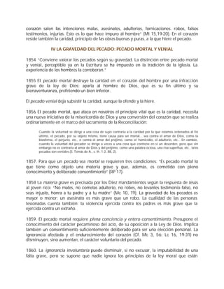 corazón salen las intenciones malas, asesinatos, adulterios, fornicaciones. robos, falsos
testimonios, injurias. Esto es lo que hace impuro al hombre” (Mt 15,19-20). En el corazón
reside también la caridad, principio de las obras buenas y puras, a la que hiere el pecado.

               IV LA GRAVEDAD DEL PECADO: PECADO MORTAL Y VENIAL

1854 “Conviene valorar los pecados según su gravedad. La distinción entre pecado mortal
y venial, perceptible ya en la Escritura se ha impuesto en la tradición de la Iglesia. La
experiencia de los hombres la corroboran.”

1855 El pecado mortal destruye la caridad en el corazón del hombre por una infracción
grave de la ley de Dios; aparta al hombre de Dios, que es su fin último y su
bienaventuranza, prefiriendo un bien inferior.

El pecado venial deja subsistir la caridad, aunque la ofende y la hiere.

1856 El pecado mortal, que ataca en nosotros el principio vital que es la caridad, necesita
una nueva iniciativa de la misericordia de Dios y una conversión del corazón que se realiza
ordinariamente en el marco del sacramento de la Reconciliación:

       Cuando la voluntad se dirige a una cosa de suyo contraria a la caridad por la que estamos ordenados al fin
       último, el pecado, por su objeto mismo, tiene causa para ser mortal... sea contra el amor de Dios, como la
       blasfemia, el perjurio, etc., o contra el amor del prójimo, como el homicidio, el adulterio, etc... En cambio,
       cuando la voluntad del pecador se dirige a veces a una cosa que contiene en sí un desorden, pero que sin
       embargo no es contraria al amor de Dios y del prójimo, como una palabra ociosa, una risa superflua, etc., tales
       pecados son veniales (S. Tomás de A., s. th. 1-2, 88, 2).


1857. Para que un pecado sea mortal se requieren tres condiciones: “Es pecado mortal lo
que tiene como objeto una materia grave y que, además, es cometido con pleno
conocimiento y deliberado consentimiento” (RP 17).

1858 La materia grave es precisada por los Diez mandamientos según la respuesta de Jesús
al joven rico: “No mates, no cometas adulterio, no robes, no levantes testimonio falso, no
seas injusto, honra a tu padre y a tu madre” (Mc 10, 19). La gravedad de los pecados es
mayor o menor: un asesinato es más grave que un robo. La cualidad de las personas
lesionadas cuenta también: la violencia ejercida contra los padres es más grave que la
ejercida contra un extraño.

1859. El pecado mortal requiere plena conciencia y entero consentimiento. Presupone el
conocimiento del carácter pecaminoso del acto, de su oposición a la Ley de Dios. Implica
también un consentimiento suficientemente deliberado para ser una elección personal. La
ignorancia afectada y el endurecimiento del corazón (Cf. Mc 3, 5-6; Lc 16, 19-31) no
disminuyen, sino aumentan, el carácter voluntario del pecado.

1860. La ignorancia involuntaria puede disminuir, si no excusar, la imputabilidad de una
falta grave, pero se supone que nadie ignora los principios de la ley moral que están
 