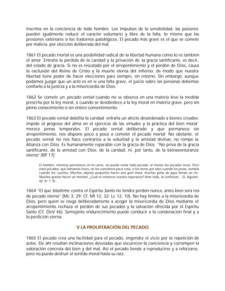 inscritos en la conciencia de todo hombre. Los impulsos de la sensibilidad, las pasiones
pueden igualmente reducir el carácter voluntario y libre de la falta, lo mismo que las
presiones exteriores o los trastornos patológicos. El pecado más grave es el que se comete
por malicia, por elección deliberada del mal.

1861 El pecado mortal es una posibilidad radical de la libertad humana como lo es también
el amor. Entraña la pérdida de la caridad y la privación de la gracia santificante, es decir,
del estado de gracia. Si no es rescatado por el arrepentimiento y el perdón de Dios, causa
la exclusión del Reino de Cristo y la muerte eterna del infierno; de modo que nuestra
libertad tiene poder de hacer elecciones para siempre, sin retorno. Sin embargo, aunque
podamos juzgar que un acto es en sí una falta grave, el juicio sobre las personas debemos
confiarlo a la justicia y a la misericordia de Dios.

1862 Se comete un pecado venial cuando no se observa en una materia leve la medida
prescrita por la ley moral, o cuando se desobedece a la ley moral en materia grave, pero sin
pleno conocimiento o sin entero consentimiento.

1863 El pecado venial debilita la caridad; entraña un afecto desordenado a bienes creados;
impide el progreso del alma en el ejercicio de las virtudes y la práctica del bien moral;
merece penas temporales. El pecado venial deliberado y que permanece sin
arrepentimiento, nos dispone poco a poco a cometer el pecado mortal. No obstante, el
pecado venial no nos hace contrarios a la voluntad y la amistad divinas; no rompe la
Alianza con Dios. Es humanamente reparable con la gracia de Dios. “No priva de la gracia
santificante, de la amistad con Dios, de la caridad, ni, por tanto, de la bienaventuranza
eterna” (RP 17):

      El hombre, mientras permanece en la carne, no puede evitar todo pecado, al menos los pecados leves. Pero
      estos pecados, que llamamos leves, no los consideres poca cosa: si los tienes por tales cuando los pesas, tiembla
      cuando los cuentas. Muchos objetos pequeños hacen una gran masa; muchas gotas de agua llenan un río.
      Muchos granos hacen un montón. ¿Cuál es entonces nuestra esperanza? Ante todo, la confesión... (S. Agustín,
      ep. Jo. 1, 6)..


1864 “El que blasfeme contra el Espíritu Santo no tendrá perdón nunca, antes bien será reo
de pecado eterno” (Mc 3, 29; Cf. Mt 12, 32; Lc 12, 10). No hay límites a la misericordia de
Dios, pero quien se niega deliberadamente a acoger la misericordia de Dios mediante el
arrepentimiento rechaza el perdón de sus pecados y la salvación ofrecida por el Espíritu
Santo (Cf. DeV 46). Semejante endurecimiento puede conducir a la condenación final y a
la perdición eterna.

                                V LA PROLIFERACIÓN DEL PECADO

1865 El pecado crea una facilidad para el pecado, engendra el vicio por la repetición de
actos. De ahí resultan inclinaciones desviadas que oscurecen la conciencia y corrompen la
valoración concreta del bien y del mal. Así el pecado tiende a reproducirse y a reforzarse,
pero no puede destruir el sentido moral hasta su raíz.
 