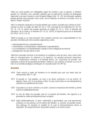 1866 Los vicios pueden ser catalogados según las virtudes a que se oponen, o también
pueden ser referidos a los pecados capitales que la experiencia cristiana ha distinguido
siguiendo a san Juan Casiano y a san Gregorio Magno (mor. 31, 45). Son llamados capitales
porque generan otros pecados, otros vicios. Son la soberbia, la avaricia, la envidia, la ira, la
lujuria, la gula, la pereza.

1867 La tradición catequética recuerda también que existen “pecados que claman al cielo”.
Claman al cielo: la sangre de Abel (Cf. Gn 4, 10); el pecado de los sodomitas (Cf. Gn 18,
20; 19, 13); el clamor del pueblo oprimido en Egipto (Cf. Ex 3, 7-10); el lamento del
extranjero, de la viuda y el huérfano (Cf. Ex 22, 20-22); la injusticia para con el asalariado
(Cf. Dt 24, 14-15; Jc 5, 4).

1868 El pecado es un acto personal. Pero nosotros tenemos una responsabilidad en los
pecados cometidos por otros cuando cooperamos a ellos:

— participando directa y voluntariamente;
— ordenándolos, aconsejándolos, alabándolos o aprobándolos;
— no revelándolos o no impidiéndolos cuando se tiene obligación de hacerlo;
— protegiendo a los que hacen el mal.

1869 Así el pecado convierte a los hombres en cómplices unos de otros, hace reinar entre
ellos la concupiscencia, la violencia y la injusticia. Los pecados provocan situaciones
sociales e instituciones contrarias a la bondad divina. Las “estructuras de pecado” son
expresión y efecto de los pecados personales. Inducen a sus víctimas a cometer a su vez el
mal. En un sentido analógico constituyen un “pecado social” (Cf. RP 16).

RESUMEN

1870 “Dios encerró a todos los hombres en la rebeldía para usar con todos ellos de
     misericordia” (Rm 11, 32).

1871 El pecado es “una palabra, un acto o un deseo contrarios a la ley eterna” (S.
     Agustín, Faust. 22). Es una ofensa a Dios. Se alza contra Dios en una desobediencia
     contraria a la obediencia de Cristo.

1872 El pecado es un acto contrario a la razón. Lesiona la naturaleza del hombre y atenta
     contra la solidaridad humana.

1873 La raíz de todos los pecados está en el corazón del hombre. Sus especies y su
     gravedad se miden principalmente por su objeto.

1874 Elegir deliberadamente, es decir, sabiéndolo y queriéndolo, una cosa gravemente
     contraria a la ley divina y al fin último del hombre, es cometer un pecado mortal.
     Este destruye en nosotros la caridad sin la cual la bienaventuranza eterna es
     imposible. Sin arrepentimiento, tal pecado conduce a la muerte eterna.
 