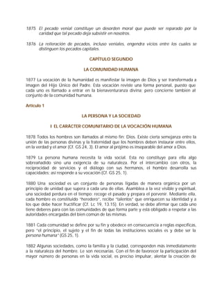 1875 El pecado venial constituye un desorden moral que puede ser reparado por la
     caridad que tal pecado deja subsistir en nosotros.

1876 La reiteración de pecados, incluso veniales, engendra vicios entre los cuales se
     distinguen los pecados capitales.

                                  CAPÍTULO SEGUNDO

                              LA COMUNIDAD HUMANA

1877 La vocación de la humanidad es manifestar la imagen de Dios y ser transformada a
imagen del Hijo Único del Padre. Esta vocación reviste una forma personal, puesto que
cada uno es llamado a entrar en la bienaventuranza divina; pero concierne también al
conjunto de la comunidad humana.

Artículo 1

                             LA PERSONA Y LA SOCIEDAD

             I EL CARÁCTER COMUNITARIO DE LA VOCACIÓN HUMANA

1878 Todos los hombres son llamados al mismo fin: Dios. Existe cierta semejanza entre la
unión de las personas divinas y la fraternidad que los hombres deben instaurar entre ellos,
en la verdad y el amor (Cf. GS 24, 3). El amor al prójimo es inseparable del amor a Dios.

1879 La persona humana necesita la vida social. Esta no constituye para ella algo
sobreañadido sino una exigencia de su naturaleza. Por el intercambio con otros, la
reciprocidad de servicios y el diálogo con sus hermanos, el hombre desarrolla sus
capacidades; así responde a su vocación (Cf. GS 25, 1).

1880 Una sociedad es un conjunto de personas ligadas de manera orgánica por un
principio de unidad que supera a cada una de ellas. Asamblea a la vez visible y espiritual,
una sociedad perdura en el tiempo: recoge el pasado y prepara el porvenir. Mediante ella,
cada hombre es constituido “heredero”, recibe “talentos” que enriquecen su identidad y a
los que debe hacer fructificar (Cf. Lc 19, 13.15). En verdad, se debe afirmar que cada uno
tiene deberes para con las comunidades de que forma parte y está obligado a respetar a las
autoridades encargadas del bien común de las mismas.

1881 Cada comunidad se define por su fin y obedece en consecuencia a reglas específicas,
pero “el principio, el sujeto y el fin de todas las instituciones sociales es y debe ser la
persona humana” (GS 25, 1).

1882 Algunas sociedades, como la familia y la ciudad, corresponden más inmediatamente
a la naturaleza del hombre. Le son necesarias. Con el fin de favorecer la participación del
mayor número de personas en la vida social, es preciso impulsar, alentar la creación de
 