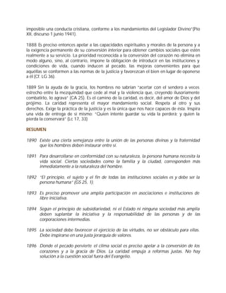 imposible una conducta cristiana, conforme a los mandamientos del Legislador Divino”(Pío
XII, discurso 1 junio 1941).

1888 Es preciso entonces apelar a las capacidades espirituales y morales de la persona y a
la exigencia permanente de su conversión interior para obtener cambios sociales que estén
realmente a su servicio. La prioridad reconocida a la conversión del corazón no elimina en
modo alguno, sino, al contrario, impone la obligación de introducir en las instituciones y
condiciones de vida, cuando inducen al pecado, las mejoras convenientes para que
aquéllas se conformen a las normas de la justicia y favorezcan el bien en lugar de oponerse
a él (Cf. LG 36).

1889 Sin la ayuda de la gracia, los hombres no sabrían “acertar con el sendero a veces
estrecho entre la mezquindad que cede al mal y la violencia que, creyendo ilusoriamente
combatirlo, lo agrava” (CA 25). Es el camino de la caridad, es decir, del amor de Dios y del
prójimo. La caridad representa el mayor mandamiento social. Respeta al otro y sus
derechos. Exige la práctica de la justicia y es la única que nos hace capaces de ésta. Inspira
una vida de entrega de sí mismo: “Quien intente guardar su vida la perderá; y quien la
pierda la conservará” (Lc 17, 33)

RESUMEN

1890 Existe una cierta semejanza entre la unión de las personas divinas y la fraternidad
     que los hombres deben instaurar entre sí.

1891 Para desarrollarse en conformidad con su naturaleza, la persona humana necesita la
     vida social. Ciertas sociedades como la familia y la ciudad, corresponden más
     inmediatamente a la naturaleza del hombre.

1892 “El principio, el sujeto y el fin de todas las instituciones sociales es y debe ser la
     persona humana” (GS 25, 1).

1893 Es preciso promover una amplia participación en asociaciones e instituciones de
     libre iniciativa.

1894 Según el principio de subsidiariedad, ni el Estado ni ninguna sociedad más amplia
     deben suplantar la iniciativa y la responsabilidad de las personas y de las
     corporaciones intermedias.

1895 La sociedad debe favorecer el ejercicio de las virtudes, no ser obstáculo para ellas.
     Debe inspirarse en una justa jerarquía de valores.

1896 Donde el pecado pervierte el clima social es preciso apelar a la conversión de los
     corazones y a la gracia de Dios. La caridad empuja a reformas justas. No hay
     solución a la cuestión social fuera del Evangelio.
 