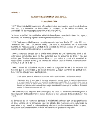 Artículo 2

                              LA PARTICIPACIÓN EN LA VIDA SOCIAL

                                               I LA AUTORIDAD

1897 “Una sociedad bien ordenada y fecunda requiere gobernantes, investidos de legítima
autoridad, que defiendan las instituciones y consagren, en la medida suficiente, su
actividad y sus desvelos al provecho común del país” (PT 46).

Se llama “autoridad” la cualidad en virtud de la cual personas o instituciones dan leyes y
órdenes a los hombres y esperan la correspondiente obediencia.

1898 “Toda comunidad humana necesita una autoridad que la rija (Cf. León XIII, enc.
"Inmortale Dei"; enc. "Diuturnum illud"). Esta tiene su fundamento en la naturaleza
humana. Es necesaria para la unidad de la sociedad. Su misión consiste en asegurar en
cuanto sea posible el bien común de la sociedad.

1899 La autoridad exigida por el orden moral emana de Dios “Sométanse todos a las
autoridades constituidas, pues no hay autoridad que no provenga de Dios, y las que
existen, por Dios han sido constituidas. De modo que, quien se opone a la autoridad, se
rebela contra el orden divino, y los rebeldes se atraerán sobre sí mismos la condenación”
(Rm 13, 1-2; Cf. 1 P 2, 13-17).

1900 El deber de obediencia impone a todos la obligación de dar a la autoridad los
honores que le son debidos, y de rodear de respeto y, según su mérito, de gratitud y de
benevolencia a las personas que la ejercen.

      La más antigua oración de la Iglesia por la autoridad política tiene como autor a san Clemente Romano:

      “Concédeles, Señor, la salud, la paz, la concordia, la estabilidad, para que ejerzan sin tropiezo la soberanía que
      tú les has entregado. Eres tú, Señor, rey celestial de los siglos, quien da a los hijos de los hombres gloria, honor y
      poder sobre las cosas de la tierra. Dirige, Señor, su consejo según lo que es bueno, según lo que es agradable a
      tus ojos, para que ejerciendo con piedad, en la paz y la mansedumbre, el poder que les has dado, te encuentren
      propicio” (S. Clemente Romano, Cor. 61, 1-2).


1901 Si la autoridad responde a un orden fijado por Dios, “la determinación del régimen y
la designación de los gobernantes han de dejarse a la libre voluntad de los ciudadanos” (GS
74, 3).

La diversidad de los regímenes políticos es moralmente admisible con tal que promuevan
el bien legítimo de la comunidad que los adopta. Los regímenes cuya naturaleza es
contraria a la ley natural, al orden público y a los derechos fundamentales de las personas,
no pueden realizar el bien común de las naciones en las que se han impuesto.
 