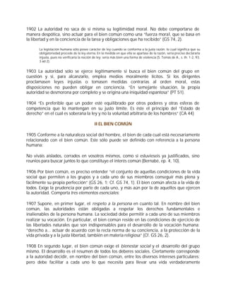1902 La autoridad no saca de sí misma su legitimidad moral. No debe comportarse de
manera despótica, sino actuar para el bien común como una “fuerza moral, que se basa en
la libertad y en la conciencia de la tarea y obligaciones que ha recibido” (GS 74, 2).

      La legislación humana sólo posee carácter de ley cuando se conforma a la justa razón; lo cual significa que su
      obligatoriedad procede de la ley eterna. En la medida en que ella se apartase de la razón, sería preciso declararla
      injusta, pues no verificaría la noción de ley; sería más bien una forma de violencia (S. Tomás de A., s. th. 1-2, 93,
      3 ad 2).


1903 La autoridad sólo se ejerce legítimamente si busca el bien común del grupo en
cuestión y si, para alcanzarlo, emplea medios moralmente lícitos. Si los dirigentes
proclamasen leyes injustas o tomasen medidas contrarias al orden moral, estas
disposiciones no pueden obligar en conciencia. “En semejante situación, la propia
autoridad se desmorona por completo y se origina una iniquidad espantosa” (PT 51).

1904 “Es preferible que un poder esté equilibrado por otros poderes y otras esferas de
competencia que lo mantengan en su justo límite. Es éste el principio del “Estado de
derecho” en el cual es soberana la ley y no la voluntad arbitraria de los hombres” (CA 44)

                                              II EL BIEN COMÚN

1905 Conforme a la naturaleza social del hombre, el bien de cada cual está necesariamente
relacionado con el bien común. Este sólo puede ser definido con referencia a la persona
humana:

No viváis aislados, cerrados en vosotros mismos, como si estuvieseis ya justificados, sino
reuníos para buscar juntos lo que constituye el interés común (Bernabé, ep. 4, 10).

1906 Por bien común, es preciso entender “el conjunto de aquellas condiciones de la vida
social que permiten a los grupos y a cada uno de sus miembros conseguir más plena y
fácilmente su propia perfección” (GS 26, 1; Cf. GS 74, 1). El bien común afecta a la vida de
todos. Exige la prudencia por parte de cada uno, y más aún por la de aquellos que ejercen
la autoridad. Comporta tres elementos esenciales:

1907 Supone, en primer lugar, el respeto a la persona en cuanto tal. En nombre del bien
común, las autoridades están obligadas a respetar los derechos fundamentales e
inalienables de la persona humana. La sociedad debe permitir a cada uno de sus miembros
realizar su vocación. En particular, el bien común reside en las condiciones de ejercicio de
las libertades naturales que son indispensables para el desarrollo de la vocación humana:
“derecho a... actuar de acuerdo con la recta norma de su conciencia, a la protección de la
vida privada y a la justa libertad, también en materia religiosa” (Cf. GS 26, 2).

1908 En segundo lugar, el bien común exige el bienestar social y el desarrollo del grupo
mismo. El desarrollo es el resumen de todos los deberes sociales. Ciertamente corresponde
a la autoridad decidir, en nombre del bien común, entre los diversos intereses particulares;
pero debe facilitar a cada uno lo que necesita para llevar una vida verdaderamente
 