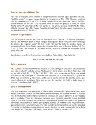 Creer en Jesucristo, el Hijo de Dios

151 Para el cristiano, creer en Dios es inseparablemente creer en aquel que él ha enviado,
"su Hijo amado", en quien ha puesto toda su complacencia (Mc 1,11). Dios nos ha dicho
que les escuchemos (Cf. Mc 9,7). El Señor mismo dice a sus discípulos: "Creed en Dios,
creed también en mí" (Jn 14,1). Podemos creer en Jesucristo porque es Dios, el Verbo
hecho carne: "A Dios nadie le ha visto jamás: el Hijo único, que está en el seno del Padre,
él lo ha contado" (Jn 1,18). Porque "ha visto al Padre" (Jn 6,46), él es único en conocerlo y
en poderlo revelar (Cf. Mt 11,27).

Creer en el Espíritu Santo

152 No se puede creer en Jesucristo sin tener parte en su Espíritu. Es el Espíritu Santo quien
revela a los hombres quién es Jesús. Porque "nadie puede decir: “Jesús es Señor” sino bajo
la acción del Espíritu Santo" (1 Cor 12,3). "El Espíritu todo lo sondea, hasta las
profundidades de Dios...Nadie conoce lo íntimo de Dios, sino el Espíritu de Dios" (1 Cor
2,10-11). Sólo Dios conoce a Dios enteramente. Nosotros creemos en el Espíritu Santo
porque es Dios.

La Iglesia no cesa de confesar su fe en un solo Dios, Padre, Hijo y Espíritu Santo.

                             III LAS CARACTERÍSTICAS DE LA FE

La fe es una gracia

153 Cuando San Pedro confiesa que Jesús es el Cristo, el Hijo de Dios vivo, Jesús le declara
que esta revelación no le ha venido "de la carne y de la sangre, sino de mi Padre que está
en los cielos" (Mt 16,17; Cf. Ga 1,15; Mt 11,25). La fe es un don de Dios, una virtud
sobrenatural infundida por él, "Para dar esta respuesta de la fe es necesaria la gracia de
Dios, que se adelanta y nos ayuda, junto con el auxilio interior del Espíritu Santo, que
mueve el corazón, lo dirige a Dios, abre los ojos del espíritu y concede `a todos gusto en
aceptar y creer la verdad”" (DV 5).

La fe es un acto humano

154 Sólo es posible creer por la gracia y los auxilios interiores del Espíritu Santo. Pero no es
menos cierto que creer es un acto auténticamente humano. No es contrario ni a la libertad
ni a la inteligencia del hombre depositar la confianza en Dios y adherirse a las verdades
por él reveladas. Ya en las relaciones humanas no es contrario a nuestra propia dignidad
creer lo que otras personas nos dicen sobre ellas mismas y sobre sus intenciones, y prestar
confianza a sus promesas (como, por ejemplo, cuando un hombre y una mujer se casan),
para entrar así en comunión mutua. Por ello, es todavía menos contrario a nuestra dignidad
"presentar por la fe la sumisión plena de nuestra inteligencia y de nuestra voluntad al Dios
que revela" (Cc. Vaticano I: DS 3008) y entrar así en comunión íntima con El.
 