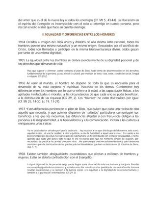 del amor que es el de la nueva ley a todos los enemigos (Cf. Mt 5, 43-44). La liberación en
el espíritu del Evangelio es incompatible con el odio al enemigo en cuanto persona, pero
no con el odio al mal que hace en cuanto enemigo.

                      II IGUALDAD Y DIFERENCIAS ENTRE LOS HOMBRES

1934 Creados a imagen del Dios único y dotados de una misma alma racional, todos los
hombres poseen una misma naturaleza y un mismo origen. Rescatados por el sacrificio de
Cristo, todos son llamados a participar en la misma bienaventuranza divina: todos gozan
por tanto de una misma dignidad.

1935 La igualdad entre los hombres se deriva esencialmente de su dignidad personal y de
los derechos que dimanan de ella:

       Hay que superar y eliminar, como contraria al plan de Dios, toda forma de discriminación en los derechos
       fundamentales de la persona, ya sea social o cultural, por motivos de sexo, raza, color, condición social, lengua
       o religión. (GS 29,2).


1936 Al venir al mundo, el hombre no dispone de todo lo que es necesario para el
desarrollo de su vida corporal y espiritual. Necesita de los demás. Ciertamente hay
diferencias entre los hombres por lo que se refiere a la edad, a las capacidades físicas, a las
aptitudes intelectuales o morales, a las circunstancias de que cada uno se pudo beneficiar,
a la distribución de las riquezas (GS 29, 2). Los “talentos” no están distribuidos por igual
(Cf. Mt 25, 14-30, Lc 19, 11-27).

1937 “Estas diferencias pertenecen al plan de Dios, que quiere que cada uno reciba de otro
aquello que necesita, y que quienes disponen de “talentos” particulares comuniquen sus
beneficios a los que los necesiten. Las diferencias alientan y con frecuencia obligan a las
personas a la magnanimidad, a la benevolencia y a la comunicación. Incitan a las culturas a
enriquecerse unas a otras:

       Yo no doy todas las virtudes por igual a cada uno... hay muchos a los que distribuyo de tal manera, esto a uno,
       aquello a otro... A uno la caridad, a otro la justicia, a éste la humildad, a aquél una fe viva... En cuanto a los
       bienes temporales las cosas necesarias para la vida humana las he distribuido con la mayor desigualdad, y no he
       querido que cada uno posea todo lo que le era necesario para que los hombres tengan así ocasión, por
       necesidad, de practicar la caridad unos con otros... He querido que unos necesitasen de otros y que fuesen mis
       servidores para la distribución de las gracias y de las liberalidades que han recibido de mí. (S. Catalina de Siena,
       dial. 1, 7).


1938. Existen también desigualdades escandalosas que afectan a millones de hombres y
mujeres. Están en abierta contradicción con el Evangelio:

       La igual dignidad de las personas exige que se llegue a una situación de vida más humana y más justa. Pues las
       excesivas desigualdades económicas y sociales entre los miembros o los pueblos de una única familia humana
       resultan escandalosas y se oponen a la justicia social, a la equidad, a la dignidad de la persona humana y
       también a la paz social e internacional (GS 29, 3).
 