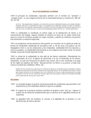 III LA SOLIDARIDAD HUMANA

1939 El principio de solidaridad, expresado también con el nombre de “amistad” o
“caridad social”, es una exigencia directa de la fraternidad humana y cristiana (Cf. SRS 38-
40; CA 10):

      Un error, “hoy ampliamente extendido, es el olvido de esta ley de solidaridad humana y de caridad, dictada e
      impuesta tanto por la comunidad de origen y la igualdad de la naturaleza racional en todos los hombres,
      cualquiera que sea el pueblo a que pertenezca, como por el sacrificio de redención ofrecido por Jesucristo en el
      altar de la cruz a su Padre del cielo, en favor de la humanidad pecadora” (Pío XII, enc. "Summi pontificatus").


1940 La solidaridad se manifiesta en primer lugar en la distribución de bienes y la
remuneración del trabajo. Supone también el esfuerzo en favor de un orden social más
justo en el que las tensiones puedan ser mejor resueltas, y donde los conflictos encuentren
más fácilmente su solución negociada.

1941 Los problemas socioeconómicos sólo pueden ser resueltos con la ayuda de todas las
formas de solidaridad: solidaridad de los pobres entre sí, de los ricos y los pobres, de los
trabajadores entre sí, de los empresarios y los empleados, solidaridad entre las naciones y
entre los pueblos. La solidaridad internacional es una exigencia del orden moral. En buena
medida, la paz del mundo depende de ella.

1942 La virtud de la solidaridad va más allá de los bienes materiales. Difundiendo los
bienes espirituales de la fe, la Iglesia ha favorecido a la vez el desarrollo de los bienes
temporales, al cual con frecuencia ha abierto vías nuevas. Así se han verificado a lo largo
de los siglos las palabras del Señor: “Buscad primero su Reino y su justicia, y todas esas
cosas se os darán por añadidura” (Mt 6, 33):

      Desde hace dos mil años vive y persevera en el alma de la Iglesia ese sentimiento que ha impulsado e impulsa
      todavía a las almas hasta el heroísmo caritativo de los monjes agricultores, de los libertadores de esclavos, de los
      que atienden enfermos, de los mensajeros de fe, de civilización, de ciencia, a todas las generaciones y a todos
      los pueblos con el fin de crear condiciones sociales capaces de hacer posible a todos una vida digna del hombre
      y del cristiano (Pío XII, discurso de 1 junio 1941).


RESUMEN

1943 La sociedad asegura la justicia social procurando las condiciones que permitan a las
     asociaciones y a los individuos obtener lo que les es debido.

1944 El respeto de la persona humana considera al prójimo como “otro yo”. Supone el
     respeto de los derechos fundamentales que se derivan de la dignidad intrínseca de
     la persona.

1945 La igualdad entre los hombres se vincula a la dignidad de la persona y a los
     derechos que de ésta se derivan.
 