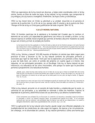 1952 Las expresiones de la ley moral son diversas, y todas están coordinadas entre sí: la ley
eterna, fuente en Dios de todas las leyes; la ley natural; la ley revelada, que comprende la
Ley antigua y la Ley nueva o evangélica; finalmente, las leyes civiles y eclesiásticas.

1953 La ley moral tiene en Cristo su plenitud y su unidad. Jesucristo es en persona el
camino de la perfección. Es el fin de la Ley, porque sólo Él enseña y da la justicia de Dios:
“Porque el fin de la ley es Cristo para justificación de todo creyente” (Rm 10, 4).

                                        I LA LEY MORAL NATURAL

1954. El hombre participa de l sabiduría y la bondad del Creador que le confiere el
                                   a
dominio de sus actos y la capacidad de gobernarse con miras a la verdad y al bien. La ley
natural expresa el sentido moral original que permite al hombre discernir mediante la razón
lo que son el bien y el mal, la verdad y la mentira:

      La ley natural está inscrita y grabada en el alma de todos y cada uno de los hombres porque es la razón humana
      que ordena hacer el bien y prohíbe pecar... Pero esta prescripción de la razón humana no podría tener fuerza de
      ley si no fuese la voz y el intérprete de una razón más alta a la que nuestro espíritu y nuestra libertad deben estar
      sometidos. (León XIII, enc. "Libertas praestantissimum").


1955 La ley “divina y natural” (GS 89) muestra al hombre el camino que debe seguir para
practicar el bien y alcanzar su fin. La ley natural contiene los preceptos primeros y
esenciales que rigen la vida moral. Tiene por raíz la aspiración y la sumisión a Dios, fuente
y juez de todo bien, así como el sentido del prójimo en cuanto igual a sí mismo. Está
expuesta, en sus principales preceptos, en el Decálogo. Esta ley se llama natural no por
referencia a la naturaleza de los seres irracionales, sino porque la razón que la proclama
pertenece propiamente a la naturaleza humana:

      ¿Dónde, pues, están inscritas estas normas sino en el libro de esa luz que se llama la Verdad? Allí está escrita
      toda ley justa, de allí pasa al corazón del hombre que cumple la justicia; no que ella emigre a él, sino que en él
      pone su impronta a la manera de un sello que de un anillo pasa a la cera, pero sin dejar el anillo. (S. Agustín,
      Trin. 14, 15, 21).

      La ley natural no es otra cosa que la luz de la inteligencia puesta en nosotros por Dios; por ella conocemos lo
      que es preciso hacer y lo que es preciso evitar. Esta luz o esta ley, Dios la ha dado a la creación. (S. Tomás de A.,
      de. praec. 1).


1956 La ley natural, presente en el corazón de todo hombre y establecida por la razón, es
universal en sus preceptos, y su autoridad se extiende a todos los hombres. Expresa la
dignidad de la persona y determina la base de sus derechos y sus deberes fundamentales:

      Existe ciertamente una verdadera ley: la recta razón. Es conforme a la naturaleza, extendida a todos los hombres;
      es inmutable y eterna; sus órdenes imponen deber; sus prohibiciones apartan de la falta... Es un sacrilegio
      sustituirla por una ley contraria; está prohibido dejar de aplicar una sola de sus disposiciones; en cuanto a
      abrogarla enteramente, nadie tiene la posibilidad de ello. (Cicerón, rep. 3, 22, 33).


1957 La aplicación de la ley natural varía mucho; puede exigir una reflexión adaptada a la
multiplicidad de las condiciones de vida según los lugares, las épocas y las circunstancias.
Sin embargo, en la diversidad de culturas, la ley natural permanece como una norma que
 