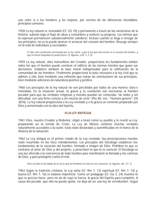 une entre sí a los hombres y les impone, por encima de las diferencias inevitables,
principios comunes.

1958 La ley natural es inmutable (Cf. GS 10) y permanente a través de las variaciones de la
historia; subsiste bajo el flujo de ideas y costumbres y sostiene su progreso. Las normas que
la expresan permanecen substancialmente valederas. Incluso cuando se llega a renegar de
sus principios, no se la puede destruir ni arrancar del corazón del hombre. Resurge siempre
en la vida de individuos y sociedades:

      El robo está ciertamente sancionado por tu ley, Señor, y por la ley que está escrita en el corazón del hombre, y
      que la misma iniquidad no puede borrar. (S. Agustín, conf. 4, 4, 9).


1959 La ley natural, obra maravillosa del Creador, proporciona los fundamentos sólidos
sobre los que el hombre puede construir el edificio de las normas morales que guían sus
decisiones. Establece también la base moral indispensable para la edificación de la
comunidad de los hombres. Finalmente proporciona la base necesaria a la ley civil que se
adhiere a ella, bien mediante una reflexión que extrae las conclusiones de sus principios,
bien mediante adiciones de naturaleza positiva y jurídica.

1960 Los preceptos de la ley natural no son percibidos por todos de una manera clara e
inmediata. En la situación actual, la gracia y la revelación son necesarias al hombre
pecador para que las verdades religiosas y morales puedan ser conocidas “de todos y sin
dificultad, con una firme certeza y sin mezcla de error” (Pío XII, enc. "Humani generis": DS
3876). La ley natural proporciona a la Ley revelada y a la gracia un cimiento preparado por
Dios y armonizado con la obra del Espíritu.

                                            II LA LEY ANTIGUA

1961 Dios, nuestro Creador y Redentor, eligió a Israel como su pueblo y le reveló su Ley,
preparando así la venida de Cristo. La Ley de Moisés contiene muchas verdades
naturalmente accesibles a la razón. Estas están declaradas y autentificadas en el marco de la
Alianza de la salvación.

1962 La Ley antigua es el primer estado de la Ley revelada. Sus prescripciones morales
están resumidas en los Diez mandamientos. Los preceptos del Decálogo establecen los
fundamentos de la vocación del hombre, formado a imagen de Dios. Prohíben lo que es
contrario al amor de Dios y del prójimo, y prescriben lo que le es esencial. El Decálogo es
una luz ofrecida a la conciencia de todo hombre para manifestarle la llamada y los caminos
de Dios, y para protegerle contra el mal:

      Dios escribió en las tablas de la Ley lo que los hombres no leían en sus corazones. (S. Agustín, sAL. 57, 1)


1963 Según la tradición cristiana, la Ley santa (Cf. Rm 7, 12) espiritual (Cf. Rm 7, 14) y
buena (Cf. Rm 7, 16) es todavía imperfecta. Como un pedagogo (Cf