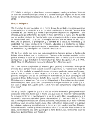 155 En la fe, la inteligencia y la voluntad humanas cooperan con la gracia divina: "Creer es
un acto del entendimiento que asiente a la verdad divina por imperio de la voluntad
movida por Dios mediante la gracia" (S. Tomás de A., s. th. 2-2, 2,9; Cf. Cc. Vaticano I: DS
3010).

La fe y la inteligencia

156 El motivo de creer no radica en el hecho de que las verdades reveladas aparezcan
como verdaderas e inteligibles a la luz de nuestra razón natural. Creemos "a causa de la
autoridad de Dios mismo que revela y que no puede engañarse ni engañarnos". "Sin
embargo, para que el homenaje de nuestra fe fuese conforme a la razón, Dios ha querido
que los auxilios interiores del Espíritu Santo vayan acompañados de las pruebas exteriores
de su revelación" (Ibíd., DS 3009). Los milagros de Cristo y de los santos (Cf. Mc 16,20;
Hch 2,4), las profecías, la propagación y la santidad de la Iglesia, su fecundidad y su
estabilidad "son signos ciertos de la revelación, adaptados a la inteligencia de todos",
"motivos de credibilidad que muestran que el asentimiento de la fe no es en modo alguno
un movimiento ciego del espíritu" (Cc. Vaticano I: DS 3008-10).

157 La fe es cierta, más cierta que todo conocimiento humano, porque se funda en la
Palabra misma de Dios, que no puede mentir. Ciertamente las verdades reveladas pueden
parecer oscuras a la razón y a la experiencia humanas, pero "la certeza que da la luz divina
es mayor que la que da la luz de la razón natural" (S. Tomás de Aquino, s. th. 2-2, 171,5,
obj.3). "Diez mil dificultades no hacen una sola duda" (J.H. Newman, apol.).

158 "La fe trata de comprender" (S. Anselmo, prosl. proem.): es inherente a la fe que el
creyente desee conocer mejor a aquel en quien ha puesto su fe, y comprender mejor lo
que le ha sido revelado; un conocimiento más penetrante suscitará a su vez una fe mayor,
cada vez más encendida de amor. La gracia de la fe abre "los ojos del corazón" (Ef 1,18)
para una inteligencia viva de los contenidos de la Revelación, es decir, del conjunto del
designio de Dios y de los misterios de la fe, de su conexión entre sí y con Cristo, centro del
Misterio revelado. Ahora bien, "para que la inteligencia de la Revelación sea más profunda,
el mismo Espíritu Santo perfecciona constantemente la fe por medio de sus dones" (DV 5).
Así, según el adagio de S. Agustín (serm. 43,7,9), "creo para comprender y comprendo para
creer mejor".

159 Fe y ciencia. "A pesar de que la fe esté por encima de la razón, jamás puede haber
desacuerdo entre ellas. Puesto que el mismo Dios que revela los misterios y comunica la fe
ha hecho descender en el espíritu humano la luz de la razón, Dios no podría negarse a sí
mismo ni lo verdadero contradecir jamás a lo verdadero" (Cc. Vaticano I: DS 3017). "Por
eso, la investigación metódica en todas las disciplinas, si se procede de un modo realmente
científico y según las normas morales, nuca estará realmente en oposición con la fe, porque
las realidades profanas y las realidades de fe tienen su origen en el mismo Dios. Más aún,
quien con espíritu humilde y ánimo constante se esfuerza por escrutar lo escondido de las
cosas, aun sin saberlo, está como guiado por la mano de Dios, que, sosteniendo todas las
cosas, hace que sean lo que son" (GS 36,2).
 