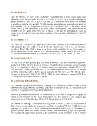 La libertad de la fe

160 "El hombre, al creer, debe responder voluntariamente a Dios; nadie debe estar
obligado contra su voluntad a abrazar la fe. En efecto, el acto de fe es voluntario por su
propia naturaleza" (DH 10; Cf. ? CIC, can.748, 2). "Ciertamente, Dios llama a los hombres
a servirle en espíritu y en verdad. Por ello, quedan vinculados por su conciencia, pero no
coaccionados...Esto se hizo patente, sobre todo, en Cristo Jesús" (DH 11). En efecto, Cristo
invitó a la fe y a la conversión, él no forzó jamás a nadie jamás. "Dio testimonio de la
verdad, pero no quiso imponerla por la fuerza a los que le contradecían. Pues su
reino...crece por el amor con que Cristo, exaltado en la cruz, atrae a los hombres hacia Él"
(DH 11).

La necesidad de la fe

161 Creer en Cristo Jesús y en aquél que lo envió para salvarnos es necesario para obtener
esa salvación (Cf. Mc 16,16; Jn 3,36; 6,40 e.a.). "Puesto que `sin la fe... es imposible
agradar a Dios” (Hb 11,6) y llegar a participar en la condición de sus hijos, nadie es
justificado sin ella y nadie, a no ser que `haya perseverado en ella hasta el fin” (Mt 10,22;
24,13), obtendrá la vida eterna" (Cc. Vaticano I: DS 3012; Cf. Cc. de Trento: DS 1532).

La perseverancia en la fe

162 La fe es un don gratuito que Dios hace al hombre. Este don inestimable podemos
perderlo; S. Pablo advierte de ello a Timoteo: "Combate el buen combate, conservando la
fe y la conciencia recta; algunos, por haberla rechazado, naufragaron en la fe" (1 Tm 1,18-
19). Para vivir, crecer y perseverar hasta el fin en la fe debemos alimentarla con la Palabra
de Dios; debemos pedir al Señor que la aumente (Cf. Mc 9,24; Lc 17,5; 22,32); debe
"actuar por la caridad" (Ga 5,6; Cf. SST 2,14-26), ser sostenida por la esperanza (Cf. Rom
15,13) y estar enraizada en la fe de la Iglesia.

La fe, comienzo de la vida eterna

163 La fe nos hace gustar de antemano el gozo y la luz de la visión beatífica, fin de nuestro
caminar aquí abajo. Entonces veremos a Dios "cara a cara" (1 Cor 13,12), "tal cual es" (1 Jn
3,2). La fe es pues ya el comienzo de la vida eterna:

Mientras que ahora contemplamos las bendiciones de la fe como el reflejo en un espejo, es
como si poseyéramos ya las cosas maravillosas de que nuestra fe nos asegura que
gozaremos un día (S. Basilio, Spir. 15,36; Cf. S. Tomás de A., s. th. 2-2, 4, 1).

164 Ahora, sin embargo, "caminamos en la fe y no en la visión" (2 Cor 5,7), y conocemos a
Dios "como en un espejo, de una manera confusa,...imperfecta" (1 Cor 13,12). Luminosa
por aquel en quien cree, la fe es vivida con frecuencia en la oscuridad. La fe puede ser
puesta a prueba. El mundo en que vivimos parece con frecuencia muy lejos de lo que la fe
nos asegura; las experiencias del mal y del sufrimiento, de las injusticias y de la muerte
 