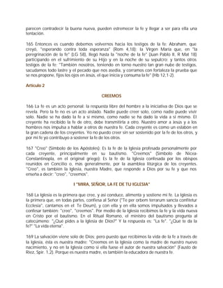 parecen contradecir la buena nueva, pueden estremecer la fe y llegar a ser para ella una
tentación.

165 Entonces es cuando debemos volvernos hacia los testigos de la fe: Abraham, que
creyó, "esperando contra toda esperanza" (Rom 4,18); la Virgen María que, en "la
peregrinación de la fe" (LG 58), llegó hasta la "noche de la fe" (Juan Pablo II, R Mat 18)
participando en el sufrimiento de su Hijo y en la noche de su sepulcro; y tantos otros
testigos de la fe: "También nosotros, teniendo en torno nuestro tan gran nube de testigos,
sacudamos todo lastre y el pecado que nos asedia, y corramos con fortaleza la prueba que
se nos propone, fijos los ojos en Jesús, el que inicia y consuma la fe" (Hb 12,1-2).

Artículo 2

                                         CREEMOS

166 La fe es un acto personal: la respuesta libre del hombre a la iniciativa de Dios que se
revela. Pero la fe no es un acto aislado. Nadie puede creer solo, como nadie puede vivir
solo. Nadie se ha dado la fe a sí mismo, como nadie se ha dado la vida a sí mismo. El
creyente ha recibido la fe de otro, debe transmitirla a otro. Nuestro amor a Jesús y a los
hombres nos impulsa a hablar a otros de nuestra fe. Cada creyente es como un eslabón en
la gran cadena de los creyentes. Yo no puedo creer sin ser sostenido por la fe de los otros, y
por mi fe yo contribuyo a sostener la fe de los otros.

167 "Creo" (Símbolo de los Apóstoles): Es la fe de la Iglesia profesada personalmente por
cada creyente, principalmente en su bautismo. "Creemos" (Símbolo de Nicea-
Constantinopla, en el original griego): Es la fe de la Iglesia confesada por los obispos
reunidos en Concilio o, más generalmente, por la asamblea litúrgica de los creyentes.
"Creo", es también la Iglesia, nuestra Madre, que responde a Dios por su fe y que nos
enseña a decir: "creo", "creemos".

                          I "MIRA, SEÑOR, LA FE DE TU IGLESIA"

168 La Iglesia es la primera que cree, y así conduce, alimenta y sostiene mi fe. La Iglesia es
la primera que, en todas partes, confiesa al Señor ("Te per orbem terrarum sancta confitetur
Ecclesia", cantamos en el Te Deum), y con ella y en ella somos impulsados y llevados a
confesar también: "creo", "creemos". Por medio de la Iglesia recibimos la fe y la vida nueva
en Cristo por el bautismo. En el Ritual Romano, el ministro del bautismo pregunta al
catecúmeno: "¿Qué pides a la Iglesia de Dios?" Y la respuesta es: "La fe". "¿Qué te da la
fe?" "La vida eterna".

169 La salvación viene solo de Dios; pero puesto que recibimos la vida de la fe a través de
la Iglesia, ésta es nuestra madre: "Creemos en la Iglesia como la madre de nuestro nuevo
nacimiento, y no en la Iglesia como si ella fuese el autor de nuestra salvación" (Fausto de
Riez, Spir. 1,2). Porque es nuestra madre, es también la educadora de nuestra fe.
 