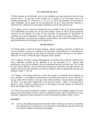 II EL LENGUAJE DE LA FE

170 No creemos en las fórmulas, sino en las realidades que estas expresan y que la fe nos
permite "tocar". "El acto (de fe) del creyente no se detiene en el enunciado, sino en la
realidad (enunciada)" (S. Tomás de A., s. th. 2-2, 1,2, ad 2). Sin embargo, nos acercamos a
estas realidades con l ayuda de las formulaciones de la fe. Estas permiten expresar y
                         a
transmitir la fe, celebrarla en comunidad, asimilarla y vivir de ella cada vez más.

171 La Iglesia, que es "columna y fundamento de la verdad" (1 Tim 3,15), guarda fielmente
"la fe transmitida a los santos de una vez para siempre" (Judas 3). Ella es la que guarda la
memoria de las Palabras de Cristo, la que transmite de generación en generación la
confesión de fe de los Apóstoles. Como una madre que enseña a sus hijos a hablar y con
ello a comprender y a comunicar, la Iglesia, nuestra Madre, nos enseña el lenguaje de la fe
para introducirnos en la inteligencia y la vida de la fe.

                                      III UNA SOLA FE

172 Desde siglos, a través de muchas lenguas, culturas, pueblos y naciones, la Iglesia no
cesa de confesar su única fe, recibida de un solo Señor, transmitida por un solo bautismo,
enraizada en la convicción de que todos los hombres no tienen más que un solo Dios y
Padre (Cf. Ef 4,4-6). S. Ireneo de Lyon, testigo de esta fe, declara:

173 "La Iglesia, en efecto, aunque dispersada por el mundo entero hasta los confines de la
tierra, habiendo recibido de los apóstoles y de sus discípulos la fe... guarda (esta
predicación y esta fe) con cuidado, como no habitando más que una sola casa, cree en ella
de una manera idéntica, como no teniendo más que una sola alma y un solo corazón, las
predica, las enseña y las transmite con una voz unánime, como no poseyendo más que una
sola boca" (haer. 1, 10,1-2).

174 "Porque, si las lenguas difieren a través del mundo, el contenido de la Tradición es
uno e idéntico. Y ni las Iglesias establecidas en Germania tienen otro fe u otra Tradición, ni
las que están entre los Iberos, ni las que están entre los Celtas, ni las de Oriente, de Egipto,
de Libia, ni las que están establecidas en el centro el mundo..." (Ibíd.). "El mensaje de la
Iglesia es, pues, verídico y sólido, ya que en ella aparece un solo camino de salvación a
través del mundo entero" (Ibíd. 5,20,1).

175 "Esta fe que hemos recibido de la Iglesia, la guardamos con cuidado, porque sin cesar,
bajo la acción del Espíritu de Dios, como un contenido de gran valor encerrado en un vaso
excelente, rejuvenece y hace rejuvenecer el vaso mismo que la contiene" (Ibíd., 3,24,1).

RESUMEN

176    La fe es una adhesión personal del hombre entero a Dios que se revela. Comprende
       una adhesión de la inteligencia y de la voluntad a la Revelación que Dios ha hecho
       de sí mismo mediante sus obras y sus palabras.
 