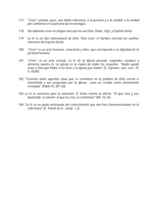 177   "Creer" entraña, pues, una doble referencia: a la persona y a la verdad; a la verdad
      por confianza en la persona que la atestigua.

178   No debemos creer en ningún otro que no sea Dios, Padre, Hijo, y Espíritu Santo.

179   La fe es un don sobrenatural de Dios. Para creer, el hombre necesita los auxilios
      interiores del Espíritu Santo.

180   "Creer" es un acto humano, consciente y libre, que corresponde a la dignidad de la
      persona humana.

181   "Creer" es un acto eclesial. La fe de la Iglesia precede, engendra, conduce y
      alimenta nuestra fe. La Iglesia es la madre de todos los creyentes. "Nadie puede
      tener a Dios por Padre si no tiene a la Iglesia por madre" (S. Cipriano, unit. eccl.: PL
      4, 503A).

182 "Creemos todas aquellas cosas que se contienen en la palabra de Dios escrita o
      transmitida y son propuestas por la Iglesia... para ser creídas como divinamente
      reveladas" (Pablo VI, SPF 20).

183 La fe es necesaria para la salvación. El Señor mismo lo afirma: "El que crea y sea
      bautizado, se salvará; el que no crea, se condenará" (Mc 16,16).

184 "La fe es un gusto anticipado del conocimiento que nos hará bienaventurados en la
      vida futura" (S. Tomás de A., comp. 1,2).
 