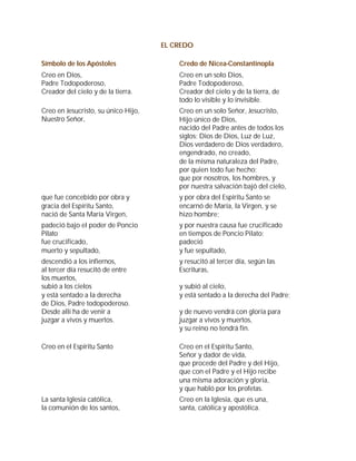 EL CREDO

Símbolo de los Apóstoles                 Credo de Nicea-Constantinopla
Creo en Dios,                            Creo en un solo Dios,
Padre Todopoderoso,                      Padre Todopoderoso,
Creador del cielo y de la tierra.        Creador del cielo y de la tierra, de
                                         todo lo visible y lo invisible.
Creo en Jesucristo, su único Hijo,       Creo en un solo Señor, Jesucristo,
Nuestro Señor,                           Hijo único de Dios,
                                         nacido del Padre antes de todos los
                                         siglos: Dios de Dios, Luz de Luz,
                                         Dios verdadero de Dios verdadero,
                                         engendrado, no creado,
                                         de la misma naturaleza del Padre,
                                         por quien todo fue hecho;
                                         que por nosotros, los hombres, y
                                         por nuestra salvación bajó del cielo,
que fue concebido por obra y             y por obra del Espíritu Santo se
gracia del Espíritu Santo,               encarnó de María, la Virgen, y se
nació de Santa María Virgen,             hizo hombre;
padeció bajo el poder de Poncio          y por nuestra causa fue crucificado
Pilato                                   en tiempos de Poncio Pilato;
fue crucificado,                         padeció
muerto y sepultado,                      y fue sepultado,
descendió a los infiernos,               y resucitó al tercer día, según las
al tercer día resucitó de entre          Escrituras,
los muertos,
subió a los cielos                       y subió al cielo,
y está sentado a la derecha              y está sentado a la derecha del Padre;
de Dios, Padre todopoderoso.
Desde allí ha de venir a                 y de nuevo vendrá con gloria para
juzgar a vivos y muertos.                juzgar a vivos y muertos,
                                         y su reino no tendrá fin.

Creo en el Espíritu Santo                Creo en el Espíritu Santo,
                                         Señor y dador de vida,
                                         que procede del Padre y del Hijo,
                                         que con el Padre y el Hijo recibe
                                         una misma adoración y gloria,
                                         y que habló por los profetas.
La santa Iglesia católica,               Creo en la Iglesia, que es una,
la comunión de los santos,               santa, católica y apostólica.
 