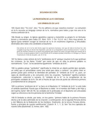 SEGUNDA SECCIÓN


                               LA PROFESIÓN DE LA FE CRISTIANA

                                       LOS SÍMBOLOS DE LA FE

185 Quien dice "Yo creo", dice "Yo me adhiero a lo que nosotros creemos". La comunión
en la fe necesita un lenguaje común de la fe, normativo para todos y que nos una en la
misma confesión de fe.

186 Desde su origen, la Iglesia apostólica expresó y transmitió su propia fe en fórmulas
breves y normativas para todos (Cf. Rom 10,9; 1 Cor 15,3-5; etc.). Pero muy pronto, la
Iglesia quiso también recoger lo esencial de su fe en resúmenes orgánicos y articulados
destinados obre todo a los candidatos al bautismo:

      Esta síntesis de la fe no ha sido hecha según las opiniones humanas, sino que de toda la Escritura ha s ido
      recogido lo que hay en ella de más importante, para dar en su integridad la única enseñanza de la fe. Y como el
      grano de mostaza contiene en un grano muy pequeño gran número de ramas, de igual modo este resumen de la
      fe encierra en pocas palabras todo el conocimiento de la verdadera piedad contenida en el Antiguo y el Nuevo
      Testamento (S. Cirilo de Jerusalén, cate. ill. 5,12).


187 Se llama a estas síntesis de la fe "profesiones de fe" porque resumen la fe que profesan
los cristianos. Se les llama "Credo" por razón de que en ellas la primera palabra es
normalmente: "Creo". Se les denomina igualmente "símbolos de la fe".

188 La palabra griego "symbolon" significaba la mitad de un objeto partido (por ejemplo,
un sello) que se presentaban como una señal para darse a conocer. Las partes rotas se
ponían juntas para verificar la identidad del portador. El "símbolo de la fe" es, pues, un
signo de identificación y de comunión entre los creyentes. "Symbolon" significa también
recopilación, colección o sumario. El "símbolo de la fe" es la recopilación de las
principales verdades de la fe. De ahí el hecho de que sirva de punto de referencia primero
y fundamental de la catequesis.

189 La primera "profesión de fe" se hace en el Bautismo. El "símbolo de la fe" es ante todo
el símbolo bautismal. Puesto que el Bautismo es dado "en el nombre del Padre y del Hijo y
del Espíritu Santo" (Mt 28,19), las verdades de fe profesadas en el Bautismo son articuladas
según su referencia a las tres personas de la Santísima Trinidad.

190 El Símbolo se divide, por tanto, en tres partes: "primero habla de la primera Persona
divina y de la obra admirable de la creación; a continuación, de la segunda Persona divina
y del Misterio de la Redención de los hombres; finalmente, de la tercera Persona divina,
fuente y principio de nuestra santificación" (Catech. R. 1, 1, 3). Son "los tres capítulos de
nuestro sello (bautismal)" (S. Ireneo, dem. 100).
 