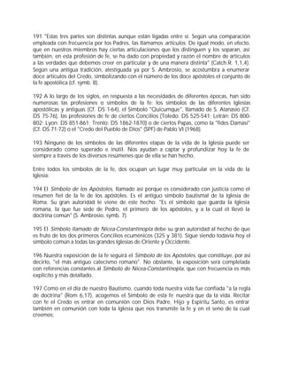 191 "Estas tres partes son distintas aunque están ligadas entre sí. Según una comparación
empleada con frecuencia por los Padres, las llamamos artículos. De igual modo, en efecto,
que en nuestros miembros hay ciertas articulaciones que los distinguen y los separan, así
también, en esta profesión de fe, se ha dado con propiedad y razón el nombre de artículos
a las verdades que debemos creer en particular y de una manera distinta" (Catch.R. 1,1,4).
Según una antigua tradición, atestiguada ya por S. Ambrosio, se acostumbra a enumerar
doce artículos del Credo, simbolizando con el número de los doce apóstoles el conjunto de
la fe apostólica (cf. symb. 8).

192 A lo largo de los siglos, en respuesta a las necesidades de diferentes épocas, han sido
numerosas las profesiones o símbolos de la fe: los símbolos de las diferentes Iglesias
apostólicas y antiguas (Cf. DS 1-64), el Símbolo "Quicumque", llamado de S. Atanasio (Cf.
DS 75-76), las profesiones de fe de ciertos Concilios (Toledo: DS 525-541; Letrán: DS 800-
802; Lyon: DS 851-861; Trento: DS 1862-1870) o de ciertos Papas, como la "fides Damasi"
(Cf. DS 71-72) o el "Credo del Pueblo de Dios" (SPF) de Pablo VI (1968).

193 Ninguno de los símbolos de las diferentes etapas de la vida de la Iglesia puede ser
considerado como superado e inútil. Nos ayudan a captar y profundizar hoy la fe de
siempre a través de los diversos resúmenes que de ella se han hecho.

Entre todos los símbolos de la fe, dos ocupan un lugar muy particular en la vida de la
Iglesia:

194 El Símbolo de los Apóstoles, llamado así porque es considerado con justicia como el
resumen fiel de la fe de los apóstoles. Es el antiguo símbolo bautismal de la Iglesia de
Roma. Su gran autoridad le viene de este hecho: "Es el símbolo que guarda la Iglesia
romana, la que fue sede de Pedro, el primero de los apóstoles, y a la cual él llevó la
doctrina común" (S. Ambrosio, symb. 7).

195 El Símbolo llamado de Nicea-Constantinopla debe su gran autoridad al hecho de que
es fruto de los dos primeros Concilios ecuménicos (325 y 381). Sigue siendo todavía hoy el
símbolo común a todas las grandes Iglesias de Oriente y Occidente.

196 Nuestra exposición de la fe seguirá el Símbolo de los Apóstoles, que constituye, por así
decirlo, "el más antiguo catecismo romano". No obstante, la exposición será completada
con referencias constantes al Símbolo de Nicea-Constantinopla, que con frecuencia es más
explícito y más detallado.

197 Como en el día de nuestro Bautismo, cuando toda nuestra vida fue confiada "a la regla
de doctrina" (Rom 6,17), acogemos el Símbolo de esta fe nuestra que da la vida. Recitar
con fe el Credo es entrar en comunión con Dios Padre, Hijo y Espíritu Santo, es entrar
también en comunión con toda la Iglesia que nos transmite la fe y en el seno de la cual
creemos:
 