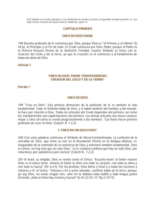 Este Símbolo es el sello espiritual, es la meditación de nuestro corazón y el guardián siempre presente, es, con
       toda certeza, el tesoro de nuestra alma (S. Ambrosio, symb. 1).


                                           CAPÍTULO PRIMERO

                                          CREO EN DIOS PADRE

198 Nuestra profesión de fe comienza por Dios, porque Dios es "el Primero y el Ultimo" (Is
44,6), el Principio y el Fin de todo. El Credo comienza por Dios Padre, porque el Padre es
la Primera Persona Divina de la Santísima Trinidad; nuestro Símbolo se inicia con la
creación del Cielo y de la tierra, ya que la creación es el comienzo y el fundamento de
todas las obras de Dios.

Artículo 1


                            “CREO EN DIOS, PADRE TODOPODEROSO,
                              CREADOR DEL CIELO Y DE LA TIERRA”

Párrafo 1


                                               CREO EN DIOS

199 "Creo en Dios": Esta primera afirmación de la profesión de fe es también la más
fundamental. Todo el Símbolo habla de Dios, y si habla también del hombre y del mundo,
lo hace por relación a Dios. Todos los artículos del Credo dependen del primero, así como
los mandamientos son explicitaciones del primero. Los demás artículos nos hacen conocer
mejor a Dios tal como se reveló progresivamente a los hombres. "Los fieles hacen primero
profesión de creer en Dios" (Catech. R. 1,2,2).

                                      I “CREO EN UN SOLO DIOS”

200 Con estas palabras comienza el Símbolo de Nicea-Constantinopla. La confesión de la
unicidad de Dios, que tiene su raíz en la Revelación Divina en la Antigua Alianza, es
inseparable de la confesión de la existencia de Dios y asimismo también fundamental. Dios
es Único: no hay más que un solo Dios: "La fe cristiana confiesa que hay un solo Dios, por
naturaleza, por substancia y por esencia" (Catech.R., 1,2,2).

201 A Israel, su elegido, Dios se reveló como el Único: "Escucha Israel: el Señor nuestro
Dios es el único Señor. Amarás al Señor tu Dios con todo tu corazón, con toda tu alma y
con toda tu fuerza" (Dt 6,4-5). Por los profetas, Dios llama a Israel y a todas las naciones a
volverse a él, el Único: "Volveos a mí y seréis salvados, confines todos de la tierra, porque
yo soy Dios, no existe ningún otro...ante mí se doblará toda rodilla y toda lengua jurará
diciendo: ¡Sólo en Dios hay victoria y fuerza!" (Is 45,22-24; Cf. Flp 2,10-11).
 