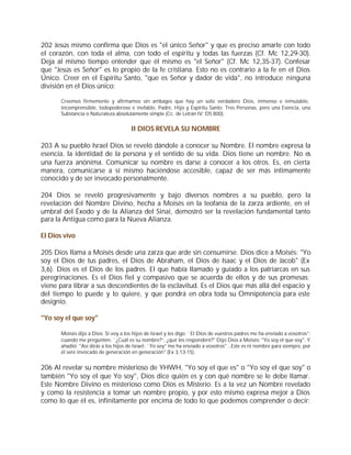 202 Jesús mismo confirma que Dios es "el único Señor" y que es preciso amarle con todo
el corazón, con toda el alma, con todo el espíritu y todas las fuerzas (Cf. Mc 12,29-30).
Deja al mismo tiempo entender que él mismo es "el Señor" (Cf. Mc 12,35-37). Confesar
que "Jesús es Señor" es lo propio de la fe cristiana. Esto no es contrario a la fe en el Dios
Único. Creer en el Espíritu Santo, "que es Señor y dador de vida", no introduce ninguna
división en el Dios único:

       Creemos firmemente y afirmamos sin ambages que hay un solo verdadero Dios, inmenso e inmutable,
       incomprensible, todopoderoso e inefable, Padre, Hijo y Espíritu Santo: Tres Personas, pero una Esencia, una
       Substancia o Naturaleza absolutamente simple (Cc. de Letrán IV: DS 800).


                                       II DIOS REVELA SU NOMBRE

203 A su pueblo Israel Dios se reveló dándole a conocer su Nombre. El nombre expresa la
esencia, la identidad de la persona y el sentido de su vida. Dios tiene un nombre. No es
una fuerza anónima. Comunicar su nombre es darse a conocer a los otros. Es, en cierta
manera, comunicarse a sí mismo haciéndose accesible, capaz de ser más íntimamente
conocido y de ser invocado personalmente.

204 Dios se reveló progresivamente y bajo diversos nombres a su pueblo, pero la
revelación del Nombre Divino, hecha a Moisés en la teofanía de la zarza ardiente, en el
umbral del Éxodo y de la Alianza del Sinaí, demostró ser la revelación fundamental tanto
para la Antigua como para la Nueva Alianza.

El Dios vivo

205 Dios llama a Moisés desde una zarza que arde sin consumirse. Dios dice a Moisés: "Yo
soy el Dios de tus padres, el Dios de Abraham, el Dios de Isaac y el Dios de Jacob" (Ex
3,6). Dios es el Dios de los padres. El que había llamado y guiado a los patriarcas en sus
peregrinaciones. Es el Dios fiel y compasivo que se acuerda de ellos y de sus promesas;
viene para librar a sus descendientes de la esclavitud. Es el Dios que más allá del espacio y
del tiempo lo puede y lo quiere, y que pondrá en obra toda su Omnipotencia para este
designio.

"Yo soy el que soy"

       Moisés dijo a Dios: Si voy a los hijos de Israel y les digo: `El Dios de vuestros padres me ha enviado a vosotros”;
       cuando me pregunten: `¿Cuál es su nombre?”, ¿qué les responderé?" Dijo Dios a Moisés: "Yo soy el que soy". Y
       añadió: "Así dirás a los hijos de Israel: `Yo soy” me ha enviado a vosotros"...Este es ni nombre para siempre, por
       él seré invocado de generación en generación" (Ex 3,13-15).


206 Al revelar su nombre misterioso de YHWH, "Yo soy el que es" o "Yo soy el que soy" o
también "Yo soy el que Yo soy", Dios dice quién es y con qué nombre se le debe llamar.
Este Nombre Divino es misterioso como Dios es Misterio. Es a la vez un Nombre revelado
y como la resistencia a tomar un nombre propio, y por esto mismo expresa mejor a Dios
como lo que él es, infinitamente por encima de todo lo que podemos comprender o decir:
 