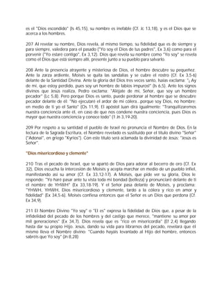 es el "Dios escondido" (Is 45,15), su nombre es inefable (Cf. Jc 13,18), y es el Dios que se
acerca a los hombres.

207 Al revelar su nombre, Dios revela, al mismo tiempo, su fidelidad que es de siempre y
para siempre, valedera para el pasado ("Yo soy el Dios de tus padres", Ex 3,6) como para el
porvenir ("Yo estaré contigo", Ex 3,12). Dios que revela su nombre como "Yo soy" se revela
como el Dios que está siempre allí, presente junto a su pueblo para salvarlo.

208 Ante la presencia atrayente y misteriosa de Dios, el hombre descubre su pequeñez.
Ante la zarza ardiente, Moisés se quita las sandalias y se cubre el rostro (Cf. Ex 3,5-6)
delante de la Santidad Divina. Ante la gloria del Dios tres veces santo, Isaías exclama: "¡ Ay
de mí, que estoy perdido, pues soy un hombre de labios impuros!" (Is 6,5). Ante los signos
divinos que Jesús realiza, Pedro exclama: "Aléjate de mí, Señor, que soy un hombre
pecador" (Lc 5,8). Pero porque Dios es santo, puede perdonar al hombre que se descubre
pecador delante de él: "No ejecutaré el ardor de mi cólera...porque soy Dios, no hombre;
en medio de ti yo el Santo" (Os 11,9). El apóstol Juan dirá igualmente: "Tranquilizaremos
nuestra conciencia ante él, en caso de que nos condene nuestra conciencia, pues Dios es
mayor que nuestra conciencia y conoce todo" (1 Jn 3,19-20).

209 Por respeto a su santidad el pueblo de Israel no pronuncia el Nombre de Dios. En la
lectura de la Sagrada Escritura, el Nombre revelado es sustituido por el título divino "Señor"
("Adonai", en griego "Kyrios"). Con este título será aclamada la divinidad de Jesús: "Jesús es
Señor".

"Dios misericordioso y clemente"

210 Tras el pecado de Israel, que se apartó de Dios para adorar al becerro de oro (Cf. Ex
32), Dios escucha la intercesión de Moisés y acepta marchar en medio de un pueblo infiel,
manifestando así su amor (Cf. Ex 33,12-17). A Moisés, que pide ver su gloria, Dios le
responde: "Yo haré pasar ante tu vista toda mi bondad (belleza) y pronunciaré delante de ti
el nombre de YHWH" (Ex 33,18-19). Y el Señor pasa delante de Moisés, y proclama:
"YHWH, YHWH, Dios misericordioso y clemente, tardo a la cólera y rico en amor y
fidelidad" (Ex 34,5-6). Moisés confiesa entonces que el Señor es un Dios que perdona (Cf.
Ex 34,9).

211 El Nombre Divino "Yo soy" o "El es" expresa la fidelidad de Dios que, a pesar de la
infidelidad del pecado de los hombres y del castigo que merece, "mantiene su amor por
mil generaciones" (Ex 34,7). Dios revela que es "rico en misericordia" (Ef 2,4) llegando
hasta dar su propio Hijo. Jesús, dando su vida para librarnos del pecado, revelará que él
mismo lleva el Nombre divino: "Cuando hayáis levantado al Hijo del hombre, entonces
sabréis que Yo soy" (Jn 8,28)
 