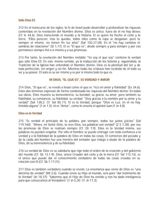 Sólo Dios ES

212 En el transcurso de los siglos, la fe de Israel pudo desarrollar y profundizar las riquezas
contenidas en la revelación del Nombre divino. Dios es único; fuera de él no hay dioses
(Cf. Is 44,6). Dios transciende el mundo y la historia. El es quien ha hecho el cielo y la
tierra: "Ellos perecen, mas tú quedas, todos ellos como la ropa se desgastan...pero tú
siempre el mismo, no tienen fin tus años" (Sal 102,27-28). En él "no hay cambios ni
sombras de rotaciones" (St 1,17). El es "El que es", desde siempre y para siempre y por eso
permanece siempre fiel a sí mismo y a sus promesas.

213 Por tanto, la revelación del Nombre inefable "Yo soy el que soy" contiene la verdad
que sólo Dios ES. En este mismo sentido, ya la traducción de los Setenta y, siguiéndola, la
Tradición de la Iglesia han entendido el Nombre divino: Dios es la plenitud del Ser y de
toda perfección, sin origen y sin fin. Mientras todas las criaturas han recibido de él todo su
ser y su poseer. El solo es su ser mismo y es por sí mismo todo lo que es.

                       III DIOS, "EL QUE ES", ES VERDAD Y AMOR

214 Dios, "El que es", se reveló a Israel como el que es "rico en amor y fidelidad" (Ex 34,6).
Estos dos términos expresan de forma condensada las riquezas del Nombre divino. En todas
sus obras, Dios muestra su benevolencia, su bondad, su gracia, su amor; pero también su
fiabilidad, su constancia, su fidelidad, su verdad. "Doy gracias a tu nombre por tu amor y tu
verdad" (Sal 138,2; Cf. Sal 85,11). El es la Verdad, porque "Dios es Luz, en él no hay
tiniebla alguna" (1 Jn 1,5); él es "Amor", como lo enseña el apóstol Juan (1 Jn 4,8).

Dios es la Verdad

215 "Es verdad el principio de tu palabra, por siempre, todos tus justos juicios" (Sal
119,160). "Ahora, mi Señor Dios, tú eres Dios, tus palabras son verdad" (2 S 7,28); por eso
las promesas de Dios se realizan siempre (Cf. Dt 7,9). Dios es la Verdad misma, sus
palabras no pueden engañar. Por ello el hombre se puede entregar con toda confianza a la
verdad y a la fidelidad de la palabra de Dios en todas las cosas. El comienzo del pecado y
de la caída del hombre fue una mentira del tentador que indujo a dudar de la palabra de
Dios, de su benevolencia y de su fidelidad.

216 La verdad de Dios es su sabiduría que rige todo el orden de la creación y del gobierno
del mundo (Cf. Sb 13,1-9). Dios, único Creador del cielo y de la tierra (Cf. Sal 115,15), es
el único que puede dar el conocimiento verdadero de todas las cosas creadas en su
relación con El (Cf. Sb 7,17-21).

217 Dios es también verdadero cuando se revela: La enseñanza que viene de Dios es "una
doctrina de verdad" (Ml 2,6). Cuando envíe su Hijo al mundo, será para "dar testimonio de
la Verdad" (Jn 18,37): "Sabemos que el Hijo de Dios ha venido y nos ha dado inteligencia
para que conozcamos al Verdadero" (1 Jn 5,20; Cf. Jn 17,3).
 