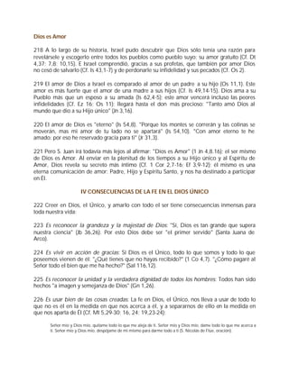 Dios es Amor

218 A lo largo de su historia, Israel pudo descubrir que Dios sólo tenía una razón para
revelársele y escogerlo entre todos los pueblos como pueblo suyo: su amor gratuito (Cf. Dt
4,37; 7,8; 10,15). E Israel comprendió, gracias a sus profetas, que también por amor Dios
no cesó de salvarlo (Cf. Is 43,1-7) y de perdonarle su infidelidad y sus pecados (Cf. Os 2).

219 El amor de Dios a Israel es comparado al amor de un padre a su hijo (Os 11,1). Este
amor es más fuerte que el amor de una madre a sus hijos (Cf. Is 49,14-15). Dios ama a su
Pueblo más que un esposo a su amada (Is 62,4-5); este amor vencerá incluso las peores
infidelidades (Cf. Ez 16; Os 11); llegará hasta el don más precioso: "Tanto amó Dios al
mundo que dio a su Hijo único" (Jn 3,16).

220 El amor de Dios es "eterno" (Is 54,8). "Porque los montes se correrán y las colinas se
moverán, mas mi amor de tu lado no se apartará" (Is 54,10). "Con amor eterno te he
amado: por eso he reservado gracia para ti" (Jr 31,3).

221 Pero S. Juan irá todavía más lejos al afirmar: "Dios es Amor" (1 Jn 4,8.16); el ser mismo
de Dios es Amor. Al enviar en la plenitud de los tiempos a su Hijo único y al Espíritu de
Amor, Dios revela su secreto más íntimo (Cf. 1 Cor 2,7-16; Ef 3,9-12); él mismo es una
eterna comunicación de amor: Padre, Hijo y Espíritu Santo, y nos ha destinado a participar
en Él.

                     IV CONSECUENCIAS DE LA FE EN EL DIOS ÚNICO

222 Creer en Dios, el Único, y amarlo con todo el ser tiene consecuencias inmensas para
toda nuestra vida:

223 Es reconocer la grandeza y la majestad de Dios: "Sí, Dios es tan grande que supera
nuestra ciencia" (Jb 36,26). Por esto Dios debe ser "el primer servido" (Santa Juana de
Arco).

224 Es vivir en acción de gracias: Si Dios es el Único, todo lo que somos y todo lo que
poseemos vienen de él: "¿Qué tienes que no hayas recibido?" (1 Co 4,7). "¿Cómo pagaré al
Señor todo el bien que me ha hecho?" (Sal 116,12).

225 Es reconocer la unidad y la verdadera dignidad de todos los hombres: Todos han sido
hechos "a imagen y semejanza de Dios" (Gn 1,26).

226 Es usar bien de las cosas creadas: La fe en Dios, el Único, nos lleva a usar de todo lo
que no es él en la medida en que nos acerca a él, y a separarnos de ello en la medida en
que nos aparta de Él (Cf. Mt 5,29-30; 16, 24; 19,23-24):

      Señor mío y Dios mío, quítame todo lo que me aleja de ti. Señor mío y Dios mío, dame todo lo que me acerca a
      ti. Señor mío y Dios mío, despójame de mi mismo para darme todo a ti (S. Nicolás de Flüe, oración).
 