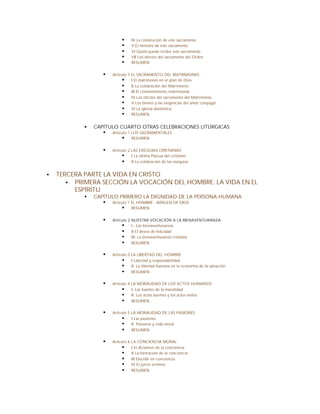 §    IV La celebración de este sacramento
                            §    V El ministro de este sacramento
                            §    VI Quién puede recibir este sacramento
                            §    VII Los efectos del sacramento del Orden
                            §    RESUMEN


                   §   Artículo 7 EL SACRAMENTO DEL MATRIMONIO
                            § I El matrimonio en el plan de Dios
                            § II La celebración del Matrimonio
                            § III El consentimiento matrimonial
                            § IV Los efectos del sacramento del Matrimonio
                            § V Los bienes y las exigencias del amor conyugal
                            § VI La iglesia doméstica
                            § RESUMEN

            §   CAPÍTULO CUARTO OTRAS CELEBRACIONES LITÚRGICAS
                   § Artículo 1 LOS SACRAMENTALES
                          § RESUMEN

                   §   Artículo 2 LAS EXEQUIAS CRISTIANAS
                            § I La última Pascua del cristiano
                            § II La celebración de las exequias

§   TERCERA PARTE LA VIDA EN CRISTO
       § PRIMERA SECCIÓN LA VOCACIÓN DEL HOMBRE: LA VIDA EN EL
         ESPÍRITU
            §   CAPÍTULO PRIMERO LA DIGNIDAD DE LA PERSONA HUMANA
                   § Artículo 1 EL HOMBRE , IMAGEN DE DIOS
                           § RESUMEN

                   §   Artículo 2 NUESTRA VOCACIÓN A LA BIENAVENTURANZA
                            § I.- Las bienaventuranzas
                            § II El deseo de felicidad
                            § III. La bienaventuranza cristiana
                            § RESUMEN

                   §   Artículo 3 LA LIBERTAD DEL HOMBRE
                             § I Libertad y responsabilidad
                             § II. La libertad humana en la economía de la salvación
                             § RESUMEN

                   §   Artículo 4 LA MORALIDAD DE LOS ACTOS HUMANOS
                             § I. Las fuentes de la moralidad
                             § II. Los actos buenos y los actos malos
                             § RESUMEN

                   §   Artículo 5 LA MORALIDAD DE LAS PASIONES
                            § I Las pasiones
                            § II. Pasiones y vida moral
                            § RESUMEN

                   §   Artículo 6 LA CONCIENCIA MORAL
                            § I El dictamen de la conciencia
                            § II La formación de la conciencia
                            § III Decidir en conciencia
                            § IV El juicio erróneo
                            § RESUMEN
 
