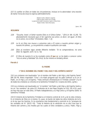 227 Es confiar en Dios en todas las circunstancias, incluso en la adversidad. Una oración
de Santa Teresa de Jesús lo expresa admirablemente:

                                    Nada te turbe / Nada te espante
                                    Todo se pasa / Dios no se muda
                            La paciencia todo lo alcanza / quien a Dios tiene
                                     Nada le falta / Sólo Dios basta.

                                                                                        (poes. 30)


RESUMEN

228    "Escucha, Israel, el Señor nuestro Dios es el Único Señor..." (Dt 6,4; Mc 12,29). "Es
       absolutamente necesario que el Ser supremo sea único, es decir, sin igual...Si Dios
       no es único, no es Dios" (Tertuliano, Marc. 1,3).

229    La fe en Dios nos mueve a volvernos solo a Él como a nuestro primer origen y
       nuestro fin último;, y a no preferirle a nada ni sustituirle con nada.

230    Dios al revelarse sigue siendo Misterio inefable: "Si lo comprendieras, no sería
       Dios" (S. Agustín, serm. 52, 6, 16).

231    El Dios de nuestra fe se ha revelado como El que es; se ha dado a conocer como
       "rico en amor y fidelidad" (Ex 34,6). Su Ser mismo es Verdad y Amor.

Párrafo 2

                                             EL PADRE

            I "EN EL NOMBRE DEL PADRE Y DEL HIJO Y DEL ESPÍRITU SANTO"

232 Los cristianos son bautizados "en el nombre del Padre y del Hijo y del Espíritu Santo"
(Mt 28,19). Antes responden "Creo" a la triple pregunta que les pide confesar su fe en el
Padre, en el Hijo y en el Espíritu: "Fides omnium christianorum in Trinitate consistit" ("La fe
de todos los cristianos se cimenta en la Santísima Trinidad") (S. Cesáreo de Arlés, symb.).

233 Los cristianos son bautizados en "el nombre" del Padre y del Hijo y del Espíritu Santo y
no en "los nombres" de estos (Cf. Profesión de fe del Papa Virgilio en 552: DS 415), pues
no hay más que un solo Dios, el Padre todopoderoso y su Hijo único y el Espíritu Santo: la
Santísima Trinidad.

234 El misterio de la Santísima Trinidad es el misterio central de la fe y de la vida cristiana.
Es el misterio de Dios en sí mismo. Es, pues, la fuente de todos los otros misterios de la fe;
es la luz que los ilumina. Es la enseñanza más fundamental y esencial en la "jerarquía de
las verdades de fe" (DCG 43). "Toda la historia de la salvación no es otra cosa que la
historia del camino y los medios por los cuales el Dios verdadero y único, Padre, Hijo y
 