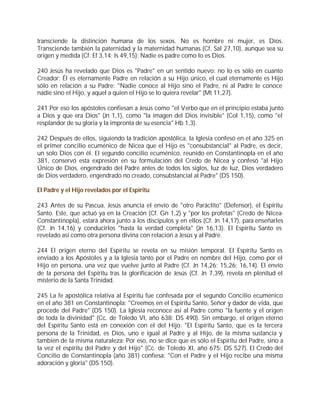 transciende la distinción humana de los sexos. No es hombre ni mujer, es Dios.
Transciende también la paternidad y la maternidad humanas (Cf. Sal 27,10), aunque sea su
origen y medida (Cf. Ef 3,14; Is 49,15): Nadie es padre como lo es Dios.

240 Jesús ha revelado que Dios es "Padre" en un sentido nuevo: no lo es sólo en cuanto
Creador; Él es eternamente Padre en relación a su Hijo único, el cual eternamente es Hijo
sólo en relación a su Padre: "Nadie conoce al Hijo sino el Padre, ni al Padre le conoce
nadie sino el Hijo, y aquel a quien el Hijo se lo quiera revelar" (Mt 11,27).

241 Por eso los apóstoles confiesan a Jesús como "el Verbo que en el principio estaba junto
a Dios y que era Dios" (Jn 1,1), como "la imagen del Dios invisible" (Col 1,15), como "el
resplandor de su gloria y la impronta de su esencia" Hb 1,3).

242 Después de ellos, siguiendo la tradición apostólica, la Iglesia confesó en el año 325 en
el primer concilio ecuménico de Nicea que el Hijo es "consubstancial" al Padre, es decir,
un solo Dios con él. El segundo concilio ecuménico, reunido en Constantinopla en el año
381, conservó esta expresión en su formulación del Credo de Nicea y confesó "al Hijo
Único de Dios, engendrado del Padre antes de todos los siglos, luz de luz, Dios verdadero
de Dios verdadero, engendrado no creado, consubstancial al Padre" (DS 150).

El Padre y el Hijo revelados por el Espíritu

243 Antes de su Pascua, Jesús anuncia el envío de "otro Paráclito" (Defensor), el Espíritu
Santo. Este, que actuó ya en la Creación (Cf. Gn 1,2) y "por los profetas" (Credo de Nicea-
Constantinopla), estará ahora junto a los discípulos y en ellos (Cf. Jn 14,17), para enseñarles
(Cf. Jn 14,16) y conducirlos "hasta la verdad completa" (Jn 16,13). El Espíritu Santo es
revelado así como otra persona divina con relación a Jesús y al Padre.

244 El origen eterno del Espíritu se revela en su misión temporal. El Espíritu Santo es
enviado a los Apóstoles y a la Iglesia tanto por el Padre en nombre del Hijo, como por el
Hijo en persona, una vez que vuelve junto al Padre (Cf. Jn 14,26; 15,26; 16,14). El envío
de la persona del Espíritu tras la glorificación de Jesús (Cf. Jn 7,39), revela en plenitud el
misterio de la Santa Trinidad.

245 La fe apostólica relativa al Espíritu fue confesada por el segundo Concilio ecuménico
en el año 381 en Constantinopla: "Creemos en el Espíritu Santo, Señor y dador de vida, que
procede del Padre" (DS 150). La Iglesia reconoce así al Padre como "la fuente y el origen
de toda la divinidad" (Cc. de Toledo VI, año 638: DS 490). Sin embargo, el origen eterno
del Espíritu Santo está en conexión con el del Hijo: "El Espíritu Santo, que es la tercera
persona de la Trinidad, es Dios, uno e igual al Padre y al Hijo, de la misma sustancia y
también de la misma naturaleza: Por eso, no se dice que es sólo el Espíritu del Padre, sino a
la vez el espíritu del Padre y del Hijo" (Cc. de Toledo XI, año 675: DS 527). El Credo del
Concilio de Constantinopla (año 381) confiesa: "Con el Padre y el Hijo recibe una misma
adoración y gloria" (DS 150).
 