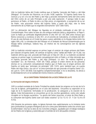 246 La tradición latina del Credo confiesa que el Espíritu "procede del Padre y del Hijo
(filioque)". El Concilio de Florencia, en el año 1438, explicita: "El Espíritu Santo tiene su
esencia y su ser a la vez del Padre y del Hijo y procede eternamente tanto del Uno como
del Otro como de un solo Principio y por una sola espiración...Y porque todo lo que
pertenece al Padre, el Padre lo dio a su Hijo único, al engendrarlo, a excepción de su ser
de Padre, esta procesión misma del Espíritu Santo a partir del Hijo, éste la tiene
eternamente de su Padre que lo engendró eternamente" (DS 1300-1301).

247 La afirmación del filioque no figuraba en el símbolo confesado el año 381 en
Constantinopla. Pero sobre la base de una antigua tradición latina y alejandrina, el Papa S.
León la había ya confesado dogmáticamente el año 447 (Cf. DS 284) antes incluso que
Roma conociese y recibiese el año 451, en el concilio de Calcedonia, el símbolo del 381.
El uso de esta fórmula en el Credo fue poco a poco admitido en la liturgia latina (entre los
siglos VIII y XI). La introducción del Filioque en el Símbolo de Nicea-Constantinopla por la
liturgia latina constituye, todavía hoy, un motivo de no convergencia con las Iglesias
ortodoxas.

248 La tradición oriental expresa en primer lugar el carácter de origen primero del Padre
por relación al Espíritu Santo. Al confesar al Espíritu como "salido del Padre" (Jn 15,26), esa
tradición afirma que este procede del Padre por el Hijo (Cf. AG 2). La tradición occidental
expresa en primer lugar la comunión consubstancial entre el Padre y el Hijo diciendo que
el Espíritu procede del Padre y del Hijo (Filioque). Lo dice "de manera legítima y
razonable" (Cc. de Florencia, 1439: DS 1302), porque el orden eterno de las personas
divinas en su comunión consubstancial implica que el Padre sea el origen primero del
Espíritu en tanto que "principio sin principio" (DS 1331), pero también que, en cuanto
Padre del Hijo Único, sea con él "el único principio de que procede el Espíritu Santo" (Cc.
de Lyon II, 1274: DS 850). Esta legítima complementariedad, si no se desorbita, no afecta a
la identidad de la fe en la realidad del mismo misterio confesado.

                III LA SANTÍSIMA TRINIDAD EN LA DOCTRINA DE LA FE

La formación del dogma trinitario

249 La verdad revelada de la Santa Trinidad ha estado desde los orígenes en la raíz de la fe
viva de la Iglesia, principalmente en el acto del bautismo. Encuentra su expresión en la
regla de la fe bautismal, formulada en la predicación, la catequesis y la oración de la
Iglesia. Estas formulaciones se encuentran ya en los escritos apostólicos, como este saludo
recogido en la liturgia eucarística: "La gracia del Señor Jesucristo, el amor de Dios Padre y
la comunión del Espíritu Santo sean con todos vosotros" (2 Co 13,13; Cf. 1 Cor 12,4-6; Ef
4,4-6).

250 Durante los primeros siglos, la Iglesia formula más explícitamente su fe trinitaria tanto
para profundizar su propia inteligencia de la fe como para defenderla contra los errores que
la deformaban. Esta fue la obra de los Concilios antiguos, ayudados por el trabajo teológico
de los Padres de la Iglesia y sostenidos por el sentido de la fe del pueblo cristiano.
 