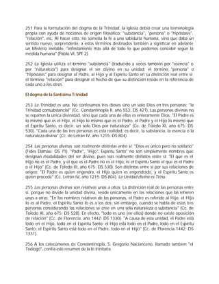251 Para la formulación del dogma de la Trinidad, la Iglesia debió crear una terminología
propia con ayuda de nociones de origen filosófico: "substancia", "persona" o "hipóstasis",
"relación", etc. Al hacer esto, no sometía la fe a una sabiduría humana, sino que daba un
sentido nuevo, sorprendente, a estos términos destinados también a significar en adelante
un Misterio inefable, "infinitamente más allá de todo lo que podemos concebir según la
medida humana" (Pablo VI, SPF 2).

252 La Iglesia utiliza el término "substancia" (traducido a veces también por "esencia" o
por "naturaleza") para designar el ser divino en su unidad; el término "persona" o
"hipóstasis" para designar al Padre, al Hijo y al Espíritu Santo en su distinción real entre sí;
el término "relación" para designar el hecho de que su distinción reside en la referencia de
cada uno a los otros.

El dogma de la Santísima Trinidad

253 La Trinidad es una. No confesamos tres dioses sino un solo Dios en tres personas: "la
Trinidad consubstancial" (Cc. Constantinopla II, año 553: DS 421). Las personas divinas no
se reparten la única divinidad, sino que cada una de ellas es enteramente Dios: "El Padre es
lo mismo que es el Hijo, el Hijo lo mismo que es el Padre, el Padre y el Hijo lo mismo que
el Espíritu Santo, es decir, un solo Dios por naturaleza" (Cc. de Toledo XI, año 675: DS
530). "Cada una de las tres personas es esta realidad, es decir, la substancia, la esencia o la
naturaleza divina" (Cc. de Letrán IV, año 1215: DS 804).

254 Las personas divinas son realmente distintas entre sí. "Dios es único pero no solitario"
(Fides Damasi: DS 71). "Padre", "Hijo", Espíritu Santo" no son simplemente nombres que
designan modalidades del ser divino, pues son realmente distintos entre sí: "El que es el
Hijo no es el Padre, y el que es el Padre no es el Hijo, ni el Espíritu Santo el que es el Padre
o el Hijo" (Cc. de Toledo XI, año 675: DS 530). Son distintos entre sí por sus relaciones de
origen: "El Padre es quien engendra, el Hijo quien es engendrado, y el Espíritu Santo es
quien procede" (Cc. Letrán IV, año 1215: DS 804). La Unidad divina es Trina.

255 Las personas divinas son relativas unas a otras. La distinción real de las personas entre
sí, porque no divide la unidad divina, reside únicamente en las relaciones que las refieren
unas a otras: "En los nombres relativos de las personas, el Padre es referido al Hijo, el Hijo
lo es al Padre, el Espíritu Santo lo es a los dos; sin embargo, cuando se habla de estas tres
personas considerando las relaciones se cree en una sola naturaleza o substancia" (Cc. de
Toledo XI, año 675: DS 528). En efecto, "todo es uno (en ellos) donde no existe oposición
de relación" (Cc. de Florencia, año 1442: DS 1330). "A causa de esta unidad, el Padre está
todo en el Hijo, todo en el Espíritu Santo; el Hijo está todo en el Padre, todo en el Espíritu
Santo; el Espíritu Santo está todo en el Padre, todo en el Hijo" (Cc. de Florencia 1442: DS
1331).

256 A los catecúmenos de Constantinopla, S. Gregorio Nacianceno, llamado también "el
Teólogo", confía este resumen de la fe trinitaria:
 