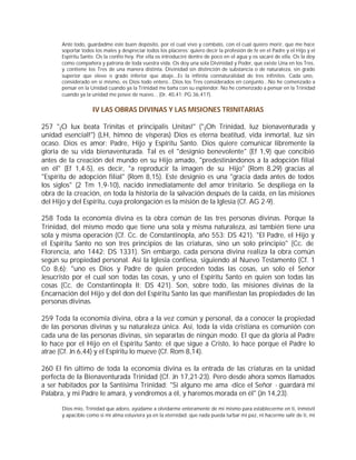 Ante todo, guardadme este buen depósito, por el cual vivo y combato, con el cual quiero morir, que me hace
      soportar todos los males y despreciar todos los placeres: quiero decir la profesión de fe en el Padre y el Hijo y el
      Espíritu Santo. Os la confío hoy. Por ella os introduciré dentro de poco en el agua y os sacaré de ella. Os la doy
      como compañera y patrona de toda vuestra vida. Os doy una sola Divinidad y Poder, que existe Una en los Tres,
      y contiene los Tres de una manera distinta. Divinidad sin distinción de substancia o de naturaleza, sin grado
      superior que eleve o grado inferior que abaje...Es la infinita connaturalidad de tres infinitos. Cada uno,
      considerado en sí mismo, es Dios todo entero...Dios los Tres considerados en conjunto...No he comenzado a
      pensar en la Unidad cuando ya la Trinidad me baña con su esplendor. No he comenzado a pensar en la Trinidad
      cuando ya la unidad me posee de nuevo... (0r. 40,41: PG 36,417).


                   IV LAS OBRAS DIVINAS Y LAS MISIONES TRINITARIAS

257 "¡O lux beata Trinitas et principalis Unitas!" ("¡Oh Trinidad, luz bienaventurada y
unidad esencial!") (LH, himno de vísperas) Dios es eterna beatitud, vida inmortal, luz sin
ocaso. Dios es amor: Padre, Hijo y Espíritu Santo. Dios quiere comunicar libremente la
gloria de su vida bienaventurada. Tal es el "designio benevolente" (Ef 1,9) que concibió
antes de la creación del mundo en su Hijo amado, "predestinándonos a la adopción filial
en él" (Ef 1,4-5), es decir, "a reproducir la imagen de su Hijo" (Rom 8,29) gracias al
"Espíritu de adopción filial" (Rom 8,15). Este designio es una "gracia dada antes de todos
los siglos" (2 Tm 1,9-10), nacido inmediatamente del amor trinitario. Se despliega en la
obra de la creación, en toda la historia de la salvación después de la caída, en las misiones
del Hijo y del Espíritu, cuya prolongación es la misión de la Iglesia (Cf. AG 2-9).

258 Toda la economía divina es la obra común de las tres personas divinas. Porque la
Trinidad, del mismo modo que tiene una sola y misma naturaleza, así también tiene una
sola y misma operación (Cf. Cc. de Constantinopla, año 553: DS 421). "El Padre, el Hijo y
el Espíritu Santo no son tres principios de las criaturas, sino un solo principio" (Cc. de
Florencia, año 1442: DS 1331). Sin embargo, cada persona divina realiza la obra común
según su propiedad personal. Así la Iglesia confiesa, siguiendo al Nuevo Testamento (Cf. 1
Co 8,6): "uno es Dios y Padre de quien proceden todas las cosas, un solo el Señor
Jesucristo por el cual son todas las cosas, y uno el Espíritu Santo en quien son todas las
cosas (Cc. de Constantinopla II: DS 421). Son, sobre todo, las misiones divinas de la
Encarnación del Hijo y del don del Espíritu Santo las que manifiestan las propiedades de las
personas divinas.

259 Toda la economía divina, obra a la vez común y personal, da a conocer la propiedad
de las personas divinas y su naturaleza única. Así, toda la vida cristiana es comunión con
cada una de las personas divinas, sin separarlas de ningún modo. El que da gloria al Padre
lo hace por el Hijo en el Espíritu Santo; el que sigue a Cristo, lo hace porque el Padre lo
atrae (Cf. Jn 6,44) y el Espíritu lo mueve (Cf. Rom 8,14).

260 El fin último de toda la economía divina es la entrada de las criaturas en la unidad
perfecta de la Bienaventurada Trinidad (Cf. Jn 17,21-23). Pero desde ahora somos llamados
a ser habitados por la Santísima Trinidad: "Si alguno me ama -dice el Señor - guardará mi
Palabra, y mi Padre le amará, y vendremos a él, y haremos morada en él" (Jn 14,23).

      Dios mío, Trinidad que adoro, ayúdame a olvidarme enteramente de mí mismo para establecerme en ti, inmóvil
      y apacible como si mi alma estuviera ya en la eternidad; que nada pueda turbar mi paz, ni hacerme salir de ti, mi
 
