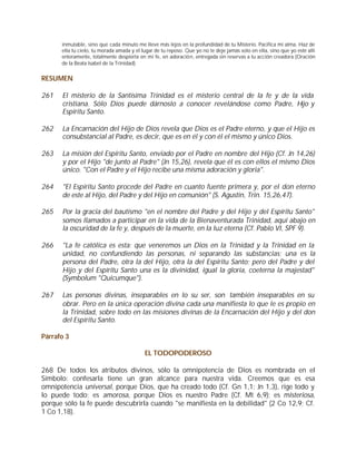 inmutable, sino que cada minuto me lleve más lejos en la profundidad de tu Misterio. Pacifica mi alma. Haz de
      ella tu cielo, tu morada amada y el lugar de tu reposo. Que yo no te deje jamás solo en ella, sino que yo esté allí
      enteramente, totalmente despierta en mi fe, en adoración, entregada sin reservas a tu acción creadora (Oración
      de la Beata Isabel de la Trinidad)


RESUMEN

261   El misterio de la Santísima Trinidad es el misterio central de la fe y de la vida
      cristiana. Sólo Dios puede dárnoslo a conocer revelándose como Padre, H y    ijo
      Espíritu Santo.

262   La Encarnación del Hijo de Dios revela que Dios es el Padre eterno, y que el Hijo es
      consubstancial al Padre, es decir, que es en él y con él el mismo y único Dios.

263   La misión del Espíritu Santo, enviado por el Padre en nombre del Hijo (Cf. Jn 14,26)
      y por el Hijo "de junto al Padre" (Jn 15,26), revela que él es con ellos el mismo Dios
      único. "Con el Padre y el Hijo recibe una misma adoración y gloria".

264   "El Espíritu Santo procede del Padre en cuanto fuente primera y, por el don eterno
      de este al Hijo, del Padre y del Hijo en comunión" (S. Agustín, Trin. 15,26,47).

265   Por la gracia del bautismo "en el nombre del Padre y del Hijo y del Espíritu Santo"
      somos llamados a participar en la vida de la Bienaventurada Trinidad, aquí abajo en
      la oscuridad de la fe y, después de la muerte, en la luz eterna (Cf. Pablo VI, SPF 9).

266   "La fe católica es esta: que veneremos un Dios en la Trinidad y la Trinidad en la
      unidad, no confundiendo las personas, ni separando las substancias; una es la
      persona del Padre, otra la del Hijo, otra la del Espíritu Santo; pero del Padre y del
      Hijo y del Espíritu Santo una es la divinidad, igual la gloria, coeterna la majestad"
      (Symbolum "Quicumque").

267   Las personas divinas, inseparables en lo su ser, son también inseparables en su
      obrar. Pero en la única operación divina cada una manifiesta lo que le es propio en
      la Trinidad, sobre todo en las misiones divinas de la Encarnación del Hijo y del don
      del Espíritu Santo.

Párrafo 3

                                           EL TODOPODEROSO

268 De todos los atributos divinos, sólo la omnipotencia de Dios es nombrada en el
Símbolo: confesarla tiene un gran alcance para nuestra vida. Creemos que es esa
omnipotencia universal, porque Dios, que ha creado todo (Cf. Gn 1,1; Jn 1,3), rige todo y
lo puede todo; es amorosa, porque Dios es nuestro Padre (Cf. Mt 6,9); es misteriosa,
porque sólo la fe puede descubrirla cuando "se manifiesta en la debilidad" (2 Co 12,9; Cf.
1 Co 1,18).
 
