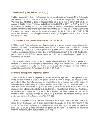 "Todo lo que Él quiere, lo hace" (Sal 115, 3)

269 Las Sagradas Escrituras confiesan con frecuencia el poder universal de Dios. Es llamado
"el Poderoso de Jacob" (Gn 49,24; Is 1,24, etc.), "el Señor de los ejércitos", "el Fuerte, el
Valeroso" (Sal 24,8-10). Si Dios es Todopoderoso "en el cielo y en la tierra" (Sal 135,6), es
porque él los ha hecho. Por tanto, nada ale es imposible (Cf. Jr 32,17; Lc 1,37) y dispone a
su voluntad de su obra (Cf. Jr 27,5); es el Señor del universo, cuyo orden ha establecido,
que le permanece enteramente sometido y disponible; es el Señor de la historia: gobierna
los corazones y los acontecimientos según su voluntad (Cf. Est 4, 17b; Pr 21,1; Tb 13,2): "El
actuar con inmenso poder siempre está en tu mano. ¿Quién podrá resistir la fuerza de tu
brazo?" (Sb 11,21).

"Te compadeces de todos porque lo puedes todo" (Sb 11,23)

270 Dios es el Padre todopoderoso. Su paternidad y su poder se esclarecen mutuamente.
Muestra, en efecto, su omnipotencia paternal por la manera como cuida de nuestras
necesidades (Cf. Mt 6,32); por la adopción filial que nos da ("Yo seré para vosotros padre, y
vosotros seréis para mí hijos e hijas, dice el Señor todopoderoso": 2 Co 6,18); finalmente,
por su misericordia infinita, pues muestra su poder en el más alto grado perdonando
libremente los pecados.

271 La omnipotencia divina no es en modo alguno arbitraria: "En Dios el poder y la
esencia, la voluntad y la inteligencia, la sabiduría y la justicia son una sola cosa, de suerte
que nada puede haber en el poder divino que no pueda estar en la justa voluntad de Dios o
en su sabia inteligencia" (S. Tomás de A., s. th. 1, 25, 5, ad 1).

El misterio de la aparente impotencia de Dios

272 La fe en Dios Padre Todopoderoso puede ser puesta a prueba por la experiencia del
mal y del sufrimiento. A veces Dios puede parecer ausente e incapaz de impedir el mal.
Ahora bien, Dios Padre ha revelado su omnipotencia de la manera más misteriosa en el
anonadamiento voluntario y en la Resurrección de su Hijo, por los cuales ha vencido el
mal. Así, Cristo crucificado es "poder de Dios y sabiduría de Dios. Porque la necedad
divina es más sabia que la sabiduría de los hombres, y la debilidad divina, más fuerte que
la fuerza de los hombres" (1 Co 2, 24-25). En la Resurrección y en la exaltación de Cristo es
donde el Padre "desplegó el vigor de su fuerza" y manifestó "la soberana grandeza de su
poder para con nosotros, los creyentes" (Ef 1,19-22).

273 Sólo la fe puede adherir a las vías misteriosas de la omnipotencia de Dios. Esta fe se
gloría de sus debilidades con el fin de atraer sobre sí el poder de Cristo (Cf. 2 Co 12,9; Flp
4,13). De esta fe, la Virgen María es el modelo supremo: ella creyó que "nada es imposible
para Dios" (Lc 1,37) y pudo proclamar las grandezas del Señor: "el Poderoso ha hecho en
mi favor maravillas, Santo es su nombre" (Lc 1, 49).
 