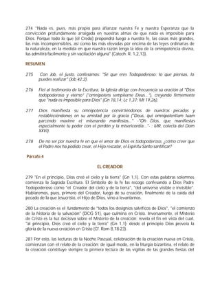 274 "Nada es, pues, más propio para afianzar nuestra Fe y nuestra Esperanza que la
convicción profundamente arraigada en nuestras almas de que nada es imposible para
Dios. Porque todo lo que (el Credo) propondrá luego a nuestra fe, las cosas más grandes,
las más incomprensibles, así como las más elevadas por encima de las leyes ordinarias de
la naturaleza, en la medida en que nuestra razón tenga la idea de la omnipotencia divina,
las admitirá fácilmente y sin vacilación alguna" (Catech. R. 1,2,13).

RESUMEN

275    Con Job, el justo, confesamos: "Sé que eres Todopoderoso: lo que piensas, lo
       puedes realizar" (Job 42,2).

276    Fiel al testimonio de la Escritura, la Iglesia dirige con frecuencia su oración al "Dios
       todopoderoso y eterno" ("omnipotens sempiterne Deus..."), creyendo firmemente
       que "nada es imposible para Dios" (Gn 18,14; Lc 1,37; Mt 19,26).

277    Dios manifiesta su omnipotencia convirtiéndonos de nuestros pecados y
       restableciéndonos en su amistad por la gracia ("Deus, qui omnipotentiam tuam
       parcendo maxime et miserando manifestas..." -"Oh Dios, que manifiestas
       especialmente tu poder con el perdón y la misericordia..."- : MR, colecta del Dom
       XXVI).

278    De no ser por nuestra fe en que el amor de Dios es todopoderoso, ¿cómo creer que
       el Padre nos ha podido crear, el Hijo rescatar, el Espíritu Santo santificar?

Párrafo 4

                                        EL CREADOR

279 "En el principio, Dios creó el cielo y la tierra" (Gn 1,1). Con estas palabras solemnes
comienza la Sagrada Escritura. El Símbolo de la fe las recoge confesando a Dios Padre
Todopoderoso como "el Creador del cielo y de la tierra", "del universo visible e invisible".
Hablaremos, pues, primero del Creador, luego de su creación, finalmente de la caída del
pecado de la que Jesucristo, el Hijo de Dios, vino a levantarnos.

280 La creación es el fundamento de "todos los designios salvíficos de Dios", "el comienzo
de la historia de la salvación" (DCG 51), que culmina en Cristo. Inversamente, el Misterio
de Cristo es la luz decisiva sobre el Misterio de la creación; revela el fin en vista del cual,
"al principio, Dios creó el cielo y la tierra" (Gn 1,1): desde el principio Dios preveía la
gloria de la nueva creación en Cristo (Cf. Rom 8,18-23).

281 Por esto, las lecturas de la Noche Pascual, celebración de la creación nueva en Cristo,
comienzan con el relato de la creación; de igual modo, en la liturgia bizantina, el relato de
la creación constituye siempre la primera lectura de las vigilias de las grandes fiestas del
 