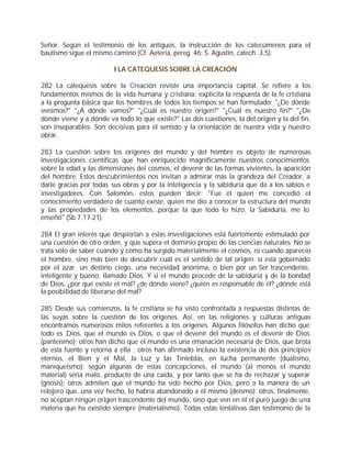 Señor. Según el testimonio de los antiguos, la instrucción de los catecúmenos para el
bautismo sigue el mismo camino (Cf. Aeteria, pereg. 46; S. Agustín, catech. 3,5).

                         I LA CATEQUESIS SOBRE LA CREACIÓN

282 La catequesis sobre la Creación reviste una importancia capital. Se refiere a los
fundamentos mismos de la vida humana y cristiana: explicita la respuesta de la fe cristiana
a la pregunta básica que los hombres de todos los tiempos se han formulado: "¿De dónde
venimos?" "¿A dónde vamos?" "¿Cuál es nuestro origen?" "¿Cuál es nuestro fin?" "¿De
dónde viene y a dónde va todo lo que existe?" Las dos cuestiones, la del origen y la del fin,
son inseparables. Son decisivas para el sentido y la orientación de nuestra vida y nuestro
obrar.

283 La cuestión sobre los orígenes del mundo y del hombre es objeto de numerosas
investigaciones científicas que han enriquecido magníficamente nuestros conocimientos
sobre la edad y las dimensiones del cosmos, el devenir de las formas vivientes, la aparición
del hombre. Estos descubrimientos nos invitan a admirar más la grandeza del Creador, a
darle gracias por todas sus obras y por la inteligencia y la sabiduría que da a los sabios e
investigadores. Con Salomón, estos pueden decir: "Fue él quien me concedió el
conocimiento verdadero de cuanto existe, quien me dio a conocer la estructura del mundo
y las propiedades de los elementos...porque la que todo lo hizo, la Sabiduría, me lo
enseñó" (Sb 7,17-21).

284 El gran interés que despiertan a estas investigaciones está fuertemente estimulado por
una cuestión de otro orden, y que supera el dominio propio de las ciencias naturales. No se
trata sólo de saber cuándo y cómo ha surgido materialmente el cosmos, ni cuando apareció
el hombre, sino más bien de descubrir cuál es el sentido de tal origen: si está gobernado
por el azar, un destino ciego, una necesidad anónima, o bien por un Ser trascendente,
inteligente y bueno, llamado Dios. Y si el mundo procede de la sabiduría y de la bondad
de Dios, ¿por qué existe el mal? ¿de dónde viene? ¿quién es responsable de él? ¿dónde está
la posibilidad de liberarse del mal?

285 Desde sus comienzos, la fe cristiana se ha visto confrontada a respuestas distintas de
las suyas sobre la cuestión de los orígenes. Así, en las religiones y culturas antiguas
encontramos numerosos mitos referentes a los orígenes. Algunos filósofos han dicho que
todo es Dios, que el mundo es Dios, o que el devenir del mundo es el devenir de Dios
(panteísmo); otros han dicho que el mundo es una emanación necesaria de Dios, que brota
de esta fuente y retorna a ella ; otros han afirmado incluso la existencia de dos principios
eternos, el Bien y el Mal, la Luz y las Tinieblas, en lucha permanente (dualismo,
maniqueísmo); según algunas de estas concepciones, el mundo (al menos el mundo
material) sería malo, producto de una caída, y por tanto que se ha de rechazar y superar
(gnosis); otros admiten que el mundo ha sido hecho por Dios, pero a la manera de un
relojero que, una vez hecho, lo habría abandonado a él mismo (deísmo); otros, finalmente,
no aceptan ningún origen trascendente del mundo, sino que ven en él el puro juego de una
materia que ha existido siempre (materialismo). Todas estas tentativas dan testimonio de la
 