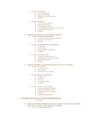 §    Artículo 7 LAS VIRTUDES
                        § I Las virtudes humanas
                        § II Las virtudes teologales
                        § III Dones y frutos del Espíritu Santo
                        § RESUMEN

              §    Artículo 8 EL PECADO
                        § I La misericordia y el pecado
                        § II Definición de pecado
                        § III La diversidad de pecados
                        § IV La gravedad del pecado: pecado mortal y venial
                        § V La proliferación del pecado
                        § RESUMEN

      §   CAPÍTULO SEGUNDO LA COMUNIDAD HUMANA
             § Artículo 1 LA PERSONA Y LA SOCIEDAD
                     § I El carácter comunitario de la vocación humana
                     § II La conversión y la sociedad
                     § RESUMEN

              §    Artículo 2 LA PARTICIPACIÓN EN LA VIDA SOCIAL
                        § I La autoridad
                        § II El bien común
                        § III Responsabilidad y participación
                        § RESUMEN

              §    Artículo 3 LA JUSTICIA SOCIAL
                        § I El respeto de la persona humana
                        § II Igualdad y diferencias entre los hombres
                        § III La solidaridad humana
                        § RESUMEN

      §   CAPÍTULO TERCERO LA SALVACIÓN DE DIOS: LA LEY Y LA GRACIA
             § Artículo 1 LA LEY MORAL
                     § I La ley moral natural
                     § II La ley antigua
                     § III La ley nueva o ley evangélica

              §    Artículo 2 GRACIA Y JUSTIFICACIÓN
                        § I La justificación
                        § II La gracia
                        § III El mérito
                        § IV La santidad cristiana
                        § RESUMEN

              §    Artículo 3 La Iglesia, madre y educadora
                         § I Vida moral y magisterio de la Iglesia
                         § II Los mandamientos de la Iglesia
                         § III Vida moral y testimonio misionero
                         § RESUMEN
                         § LOS DIEZ MANDAMIENTOS

§   SEGUNDA SECCIÓN LOS DIEZ MANDAMIENTOS
                        §    RESUMEN


      §   CAPÍTULO PRIMERO “AMARÁS AL SEÑOR TU DIOS CON TODO TU CORAZÓN,
          CON TODA TU ALMA Y CON TODAS TUS FUERZAS”
             § Artículo 1 EL PRIMER MANDAMIENTO
 