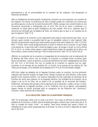 permanencia y de la universalidad de la cuestión de los orígenes. Esta búsqueda es
inherente al hombre.

286 La inteligencia humana puede ciertamente encontrar ya una respuesta a la cuestión de
los orígenes. En efecto, la existencia de Dios Creador puede ser conocida con certeza por
sus obras gracias a la luz de la razón humana (DS: 3026), aunque este conocimiento es con
frecuencia oscurecido y desfigurado por el error. Por eso la fe viene a confirmar y a
esclarecer la razón para la justa inteligencia de esta verdad: "Por la fe, sabemos que el
universo fue formado por la palabra de Dios, de manera que lo que se ve resultase de lo
que no aparece" (Hb 11,3).

287 La verdad en la creación es tan importante para toda la vida humana que Dios, en su
ternura, quiso revelar a su pueblo todo lo que es saludable conocer a este respecto. Más
allá del conocimiento natural que todo hombre puede tener del Creador (Cf. Hch 17,24-29;
Rom 1,19-20), Dios reveló progresivamente a Israel el misterio de la creación. El que eligió
a los patriarcas, el que hizo salir a Israel de Egipto y que, al escoger a Israel, lo creó y formó
(Cf. Is 43,1), se revela como aquel a quien pertenecen todos los pueblos de la tierra y la
tierra entera, como el único Dios que "hizo el cielo y la tierra" (Sal 115,15;124,8;134,3).

288 Así, la revelación de la creación es inseparable de la revelación y de la realización de
la Alianza del Dios único, con su Pueblo. La creación es revelada como el primer paso
hacia esta Alianza, como el primero y universal testimonio del amor todopoderoso de Dios
(Cf. Gn 15,5; Jr 33,19-26). Por eso, la verdad de la creación se expresa con un vigor
creciente en el mensaje de los profetas (Cf. Is 44,24), en la oración de los salmos (Cf. Sal
104) y de la liturgia, en la reflexión de la sabiduría (Cf. Pr 8,22-31) del Pueblo elegido.

289 Entre todas las palabras de la Sagrada Escritura sobre la creación, los tres primeros
capítulos del Génesis ocupan un lugar único. Desde el punto de vista literario, estos textos
pueden tener diversas fuentes. Los autores inspirados los han colocado al comienzo de la
Escritura de suerte que expresa, en su lenguaje solemne, las verdades de la creación, de su
origen y de su fin en Dios, de su orden y de su bondad, de la vocación del hombre,
finalmente, del drama del pecado y de la esperanza de la salvación. Leídas a la luz e Cristo,
en la unidad de la Sagrada Escritura y en la Tradición viva de la Iglesia, estas palabras
siguen siendo la fuente principal para la catequesis de los Misterios del "comienzo":
creación, caída, promesa de la salvación.

                  II LA CREACIÓN: OBRA DE LA SANTÍSIMA TRINIDAD

290 "En el principio, Dios creó el cielo y la tierra": tres cosas se afirman en estas primeras
palabras de la Escritura: el Dios eterno ha dado principio a todo lo que existe fuera de él. El
solo es creador (el verbo "crear" -en hebreo "bara"-tiene siempre por sujeto a Dios). La
totalidad de lo que existe (expresada por la fórmula "el cielo y la tierra") depende de aquel
que le da el ser.
 