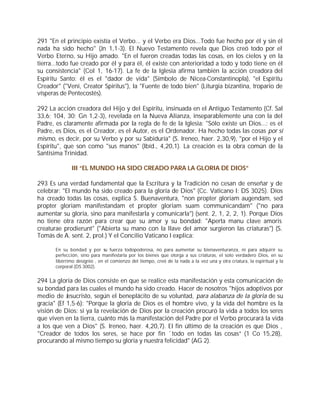 291 "En el principio existía el Verbo... y el Verbo era Dios...Todo fue hecho por él y sin él
nada ha sido hecho" (Jn 1,1-3). El Nuevo Testamento revela que Dios creó todo por el
Verbo Eterno, su Hijo amado. "En el fueron creadas todas las cosas, en los cielos y en la
tierra...todo fue creado por él y para él, él existe con anterioridad a todo y todo tiene en él
su consistencia" (Col 1, 16-17). La fe de la Iglesia afirma también la acción creadora del
Espíritu Santo: él es el "dador de vida" (Símbolo de Nicea-Constantinopla), "el Espíritu
Creador" ("Veni, Creator Spiritus"), la "Fuente de todo bien" (Liturgia bizantina, tropario de
vísperas de Pentecostés).

292 La acción creadora del Hijo y del Espíritu, insinuada en el Antiguo Testamento (Cf. Sal
33,6; 104, 30; Gn 1,2-3), revelada en la Nueva Alianza, inseparablemente una con la del
Padre, es claramente afirmada por la regla de fe de la Iglesia: "Sólo existe un Dios...: es el
Padre, es Dios, es el Creador, es el Autor, es el Ordenador. Ha hecho todas las cosas por sí
mismo, es decir, por su Verbo y por su Sabiduría" (S. Ireneo, haer. 2,30,9), "por el Hijo y el
Espíritu", que son como "sus manos" (Ibíd., 4,20,1). La creación es la obra común de la
Santísima Trinidad.

              III “EL MUNDO HA SIDO CREADO PARA LA GLORIA DE DIOS”

293 Es una verdad fundamental que la Escritura y la Tradición no cesan de enseñar y de
celebrar: "El mundo ha sido creado para la gloria de Dios" (Cc. Vaticano I: DS 3025). Dios
ha creado todas las cosas, explica S. Buenaventura, "non propter gloriam augendam, sed
propter gloriam manifestandam et propter gloriam suam communicandam" ("no para
aumentar su gloria, sino para manifestarla y comunicarla") (sent. 2, 1, 2, 2, 1). Porque Dios
no tiene otra razón para crear que su amor y su bondad: "Aperta manu clave amoris
creaturae prodierunt" ("Abierta su mano con la llave del amor surgieron las criaturas") (S.
Tomás de A. sent. 2, prol.) Y el Concilio Vaticano I explica:

       En su bondad y por su fuerza todopoderosa, no para aumentar su bienaventuranza, ni para adquirir su
       perfección, sino para manifestarla por los bienes que otorga a sus criaturas, el solo verdadero Dios, en su
       libérrimo designio , en el comienzo del tiempo, creó de la nada a la vez una y otra criatura, la espiritual y la
       corporal (DS 3002).


294 La gloria de Dios consiste en que se realice esta manifestación y esta comunicación de
su bondad para las cuales el mundo ha sido creado. Hacer de nosotros "hijos adoptivos por
medio de Jesucristo, según el beneplácito de su voluntad, para alabanza de la gloria de su
gracia" (Ef 1,5-6): "Porque la gloria de Dios es el hombre vivo, y la vida del hombre es la
visión de Dios: si ya la revelación de Dios por la creación procuró la vida a todos los seres
que viven en la tierra, cuánto más la manifestación del Padre por el Verbo procurará la vida
a los que ven a Dios" (S. Ireneo, haer. 4,20,7). El fin último de la creación es que Dios ,
"Creador de todos los seres, se hace por fin `todo en todas las cosas” (1 Co 15,28),
procurando al mismo tiempo su gloria y nuestra felicidad" (AG 2).
 