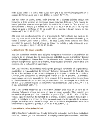 nadie puede cerrar; si él cierra, nadie puede abrir" (Ap 3, 7); "hay muchos proyectos en el
corazón del hombre, pero sólo el plan de Dios se realiza" (Pr 19, 21).

304 Así vemos al Espíritu Santo, autor principal de la Sagrada Escritura atribuir con
frecuencia a Dios acciones sin mencionar causas segundas. Esto no es "una manera de
hablar" primitiva, sino un modo profundo de recordar la primacía de Dios y su señorío
absoluto sobre la historia y el mundo (Cf. Is 10, 5-15; 45, 5-7; Dt 32, 39; Si 11, 14) y de
educar así para la confianza en El. La oración de los salmos es la gran escuela de esta
confianza (Cf. Sal 22; 32; 35; 103; 138).

305 Jesús pide un abandono filial en la providencia del Padre celestial que cuida de las
más pequeñas necesidades de sus hijos: "No andéis, pues, preocupados diciendo: ¿qué
vamos a comer? ¿qué vamos a beber?... Ya sabe vuestro Padre celestial que tenéis
necesidad de todo eso. Buscad primero su Reino y su justicia, y todas esas cosas se os
darán por añadidura" (Mt 6, 31-33; Cf. 10, 29-31).

La providencia y las causas segundas

306 Dios es el Señor soberano de su designio. Pero para su realización se sirve también del
concurso de las criaturas. Esto no es un signo de debilidad, sino de la grandeza y bondad
de Dios Todopoderoso. Porque Dios no da solamente a sus criaturas la existencia, les da
también la dignidad de actuar por sí mismas, de ser causas y principios unas de otras y de
cooperar así a la realización de su designio.

307 Dios concede a los hombres incluso poder participar libremente en su providencia
confiándoles la responsabilidad de "someter”“ la tierra y dominarla (Cf. Gn 1, 26-28). Dios
da así a los hombres el ser causas inteligentes y libres para completar la obra de la
Creación, para perfeccionar su armonía para su bien y el de sus prójimos. Los hombres,
cooperadores a menudo inconscientes de la voluntad divina, pueden entrar libremente en
el plan divino no sólo por su acciones y sus oraciones, sino también por sus sufrimientos
(Cf. Col I, 24) Entonces llegan a ser plenamente "colaboradores de Dios" (1 Co 3, 9; 1 Ts 3,
2) y de su Reino (Cf. Col 4, 11).

308 Es una verdad inseparable de la fe en Dios Creador: Dios actúa en las obras de sus
criaturas. Es la causa primera que opera en y por las causas segundas: "Dios es quien obra
en vosotros el querer y el obrar, como bien le parece" (Flp 2, 13; Cf. 1 Co 12, 6). Esta
verdad, lejos de disminuir la dignidad de la criatura, la realza. Sacada de la nada por el
poder, la sabiduría y la bondad de Dios, no puede nada si está separada de su origen,
porque "sin el Creador la criatura se diluye" (GS 36, 3); menos aún puede ella alcanzar su
fin último sin la ayuda de la gracia (Cf. Mt 19, 26; Jn 15, 5; Flp 4, 13).

La providencia y el escándalo del mal

309 Si Dios Padre Todopoderoso, Creador del mundo ordenado y bueno, tiene cuidado de
todas sus criaturas, ¿por qué existe el mal? A esta pregunta tan apremiante como inevitable,
 