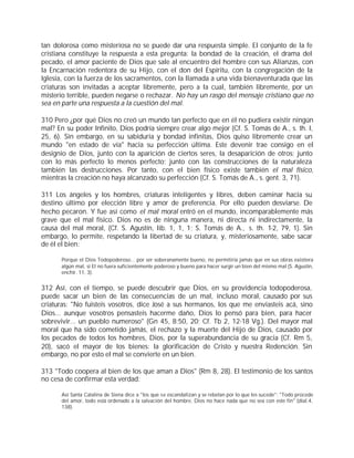 tan dolorosa como misteriosa no se puede dar una respuesta simple. El conjunto de la fe
cristiana constituye la respuesta a esta pregunta: la bondad de la creación, el drama del
pecado, el amor paciente de Dios que sale al encuentro del hombre con sus Alianzas, con
la Encarnación redentora de su Hijo, con el don del Espíritu, con la congregación de la
Iglesia, con la fuerza de los sacramentos, con la llamada a una vida bienaventurada que las
criaturas son invitadas a aceptar libremente, pero a la cual, también libremente, por un
misterio terrible, pueden negarse o rechazar. No hay un rasgo del mensaje cristiano que no
sea en parte una respuesta a la cuestión del mal.

310 Pero ¿por qué Dios no creó un mundo tan perfecto que en él no pudiera existir ningún
mal? En su poder Infinito, Dios podría siempre crear algo mejor (Cf. S. Tomás de A., s. th. I,
25, 6). Sin embargo, en su sabiduría y bondad infinitas, Dios quiso libremente crear un
mundo "en estado de vía" hacia su perfección última. Este devenir trae consigo en el
designio de Dios, junto con la aparición de ciertos seres, la desaparición de otros; junto
con lo más perfecto lo menos perfecto; junto con las construcciones de la naturaleza
también las destrucciones. Por tanto, con el bien físico existe también el mal físico,
mientras la creación no haya alcanzado su perfección (Cf. S. Tomás de A., s. gent. 3, 71).

311 Los ángeles y los hombres, criaturas inteligentes y libres, deben caminar hacia su
destino último por elección libre y amor de preferencia. Por ello pueden desviarse. De
hecho pecaron. Y fue así como el mal moral entró en el mundo, incomparablemente más
grave que el mal físico. Dios no es de ninguna manera, ni directa ni indirectamente, la
causa del mal moral, (Cf. S. Agustín, lib. 1, 1, 1; S. Tomás de A., s. th. 1-2, 79, 1). Sin
embargo, lo permite, respetando la libertad de su criatura, y, misteriosamente, sabe sacar
de él el bien:

       Porque el Dios Todopoderoso... por ser soberanamente bueno, no permitiría jamás que en sus obras existiera
       algún mal, si El no fuera suficientemente poderoso y bueno para hacer surgir un bien del mismo mal (S. Agustín,
       enchir. 11, 3).


312 Así, con el tiempo, se puede descubrir que Dios, en su providencia todopoderosa,
puede sacar un bien de las consecuencias de un mal, incluso moral, causado por sus
criaturas: "No fuisteis vosotros, dice José a sus hermanos, los que me enviasteis acá, sino
Dios... aunque vosotros pensasteis hacerme daño, Dios lo pensó para bien, para hacer
sobrevivir... un pueblo numeroso" (Gn 45, 8;50, 20; Cf. Tb 2, 12-18 Vg.). Del mayor mal
moral que ha sido cometido jamás, el rechazo y la muerte del Hijo de Dios, causado por
los pecados de todos los hombres, Dios, por la superabundancia de su gracia (Cf. Rm 5,
20), sacó el mayor de los bienes: la glorificación de Cristo y nuestra Redención. Sin
embargo, no por esto el mal se convierte en un bien.

313 "Todo coopera al bien de los que aman a Dios" (Rm 8, 28). El testimonio de los santos
no cesa de confirmar esta verdad:

       Así Santa Catalina de Siena dice a "los que se escandalizan y se rebelan por lo que les sucede": "Todo procede
       del amor, todo está ordenado a la salvación del hombre, Dios no hace nada que no sea con este fin" (dial.4,
       138).
 